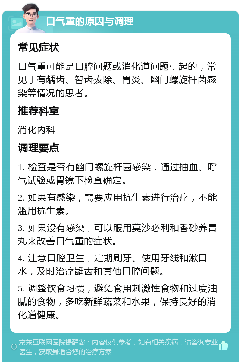 口气重的原因与调理 常见症状 口气重可能是口腔问题或消化道问题引起的，常见于有龋齿、智齿拔除、胃炎、幽门螺旋杆菌感染等情况的患者。 推荐科室 消化内科 调理要点 1. 检查是否有幽门螺旋杆菌感染，通过抽血、呼气试验或胃镜下检查确定。 2. 如果有感染，需要应用抗生素进行治疗，不能滥用抗生素。 3. 如果没有感染，可以服用莫沙必利和香砂养胃丸来改善口气重的症状。 4. 注意口腔卫生，定期刷牙、使用牙线和漱口水，及时治疗龋齿和其他口腔问题。 5. 调整饮食习惯，避免食用刺激性食物和过度油腻的食物，多吃新鲜蔬菜和水果，保持良好的消化道健康。