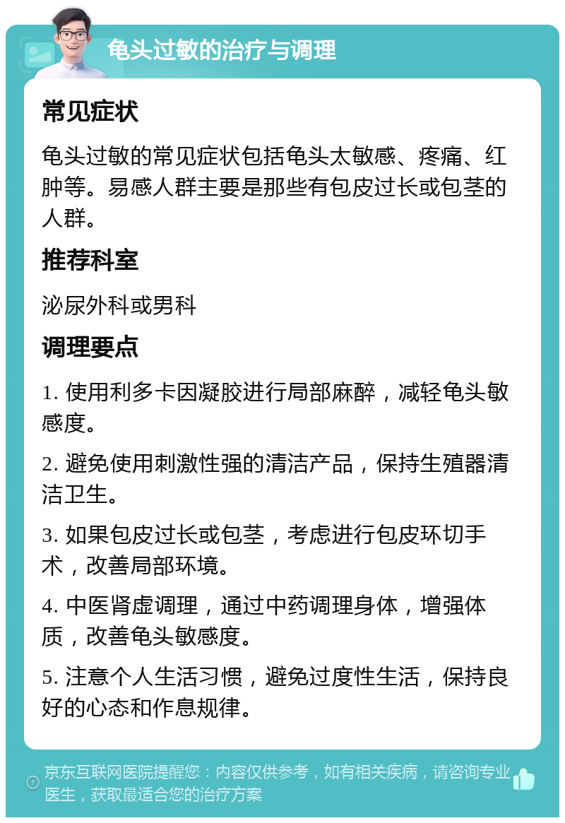 龟头过敏的治疗与调理 常见症状 龟头过敏的常见症状包括龟头太敏感、疼痛、红肿等。易感人群主要是那些有包皮过长或包茎的人群。 推荐科室 泌尿外科或男科 调理要点 1. 使用利多卡因凝胶进行局部麻醉，减轻龟头敏感度。 2. 避免使用刺激性强的清洁产品，保持生殖器清洁卫生。 3. 如果包皮过长或包茎，考虑进行包皮环切手术，改善局部环境。 4. 中医肾虚调理，通过中药调理身体，增强体质，改善龟头敏感度。 5. 注意个人生活习惯，避免过度性生活，保持良好的心态和作息规律。