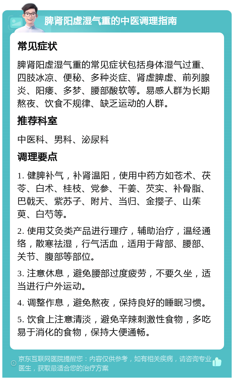 脾肾阳虚湿气重的中医调理指南 常见症状 脾肾阳虚湿气重的常见症状包括身体湿气过重、四肢冰凉、便秘、多种炎症、肾虚脾虚、前列腺炎、阳痿、多梦、腰部酸软等。易感人群为长期熬夜、饮食不规律、缺乏运动的人群。 推荐科室 中医科、男科、泌尿科 调理要点 1. 健脾补气，补肾温阳，使用中药方如苍术、茯苓、白术、桂枝、党参、干姜、芡实、补骨脂、巴戟天、紫苏子、附片、当归、金撄子、山茱萸、白芍等。 2. 使用艾灸类产品进行理疗，辅助治疗，温经通络，散寒祛湿，行气活血，适用于背部、腰部、关节、腹部等部位。 3. 注意休息，避免腰部过度疲劳，不要久坐，适当进行户外运动。 4. 调整作息，避免熬夜，保持良好的睡眠习惯。 5. 饮食上注意清淡，避免辛辣刺激性食物，多吃易于消化的食物，保持大便通畅。