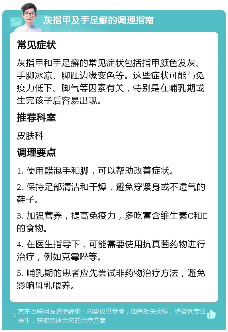 灰指甲及手足癣的调理指南 常见症状 灰指甲和手足癣的常见症状包括指甲颜色发灰、手脚冰凉、脚趾边缘变色等。这些症状可能与免疫力低下、脚气等因素有关，特别是在哺乳期或生完孩子后容易出现。 推荐科室 皮肤科 调理要点 1. 使用醋泡手和脚，可以帮助改善症状。 2. 保持足部清洁和干燥，避免穿紧身或不透气的鞋子。 3. 加强营养，提高免疫力，多吃富含维生素C和E的食物。 4. 在医生指导下，可能需要使用抗真菌药物进行治疗，例如克霉唑等。 5. 哺乳期的患者应先尝试非药物治疗方法，避免影响母乳喂养。