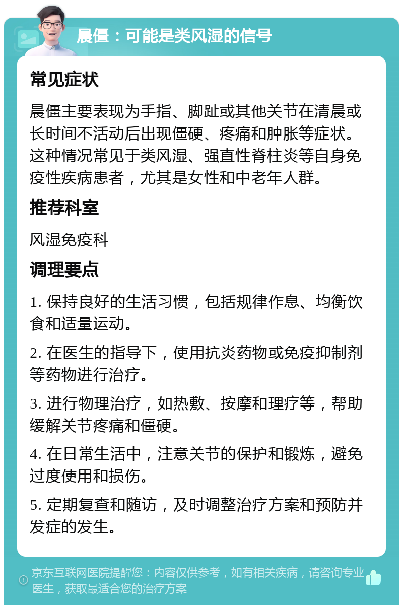 晨僵：可能是类风湿的信号 常见症状 晨僵主要表现为手指、脚趾或其他关节在清晨或长时间不活动后出现僵硬、疼痛和肿胀等症状。这种情况常见于类风湿、强直性脊柱炎等自身免疫性疾病患者，尤其是女性和中老年人群。 推荐科室 风湿免疫科 调理要点 1. 保持良好的生活习惯，包括规律作息、均衡饮食和适量运动。 2. 在医生的指导下，使用抗炎药物或免疫抑制剂等药物进行治疗。 3. 进行物理治疗，如热敷、按摩和理疗等，帮助缓解关节疼痛和僵硬。 4. 在日常生活中，注意关节的保护和锻炼，避免过度使用和损伤。 5. 定期复查和随访，及时调整治疗方案和预防并发症的发生。