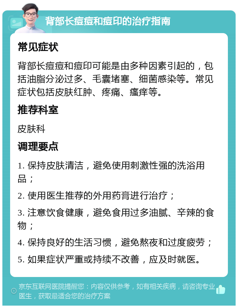 背部长痘痘和痘印的治疗指南 常见症状 背部长痘痘和痘印可能是由多种因素引起的，包括油脂分泌过多、毛囊堵塞、细菌感染等。常见症状包括皮肤红肿、疼痛、瘙痒等。 推荐科室 皮肤科 调理要点 1. 保持皮肤清洁，避免使用刺激性强的洗浴用品； 2. 使用医生推荐的外用药膏进行治疗； 3. 注意饮食健康，避免食用过多油腻、辛辣的食物； 4. 保持良好的生活习惯，避免熬夜和过度疲劳； 5. 如果症状严重或持续不改善，应及时就医。