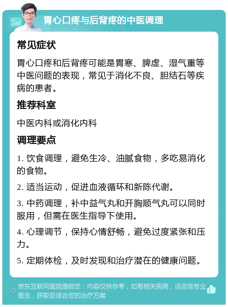 胃心口疼与后背疼的中医调理 常见症状 胃心口疼和后背疼可能是胃寒、脾虚、湿气重等中医问题的表现，常见于消化不良、胆结石等疾病的患者。 推荐科室 中医内科或消化内科 调理要点 1. 饮食调理，避免生冷、油腻食物，多吃易消化的食物。 2. 适当运动，促进血液循环和新陈代谢。 3. 中药调理，补中益气丸和开胸顺气丸可以同时服用，但需在医生指导下使用。 4. 心理调节，保持心情舒畅，避免过度紧张和压力。 5. 定期体检，及时发现和治疗潜在的健康问题。