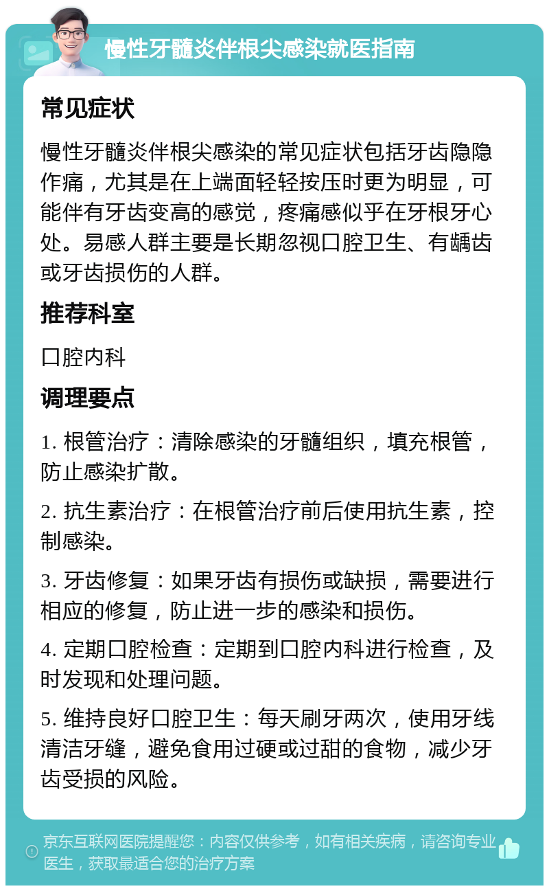 慢性牙髓炎伴根尖感染就医指南 常见症状 慢性牙髓炎伴根尖感染的常见症状包括牙齿隐隐作痛，尤其是在上端面轻轻按压时更为明显，可能伴有牙齿变高的感觉，疼痛感似乎在牙根牙心处。易感人群主要是长期忽视口腔卫生、有龋齿或牙齿损伤的人群。 推荐科室 口腔内科 调理要点 1. 根管治疗：清除感染的牙髓组织，填充根管，防止感染扩散。 2. 抗生素治疗：在根管治疗前后使用抗生素，控制感染。 3. 牙齿修复：如果牙齿有损伤或缺损，需要进行相应的修复，防止进一步的感染和损伤。 4. 定期口腔检查：定期到口腔内科进行检查，及时发现和处理问题。 5. 维持良好口腔卫生：每天刷牙两次，使用牙线清洁牙缝，避免食用过硬或过甜的食物，减少牙齿受损的风险。