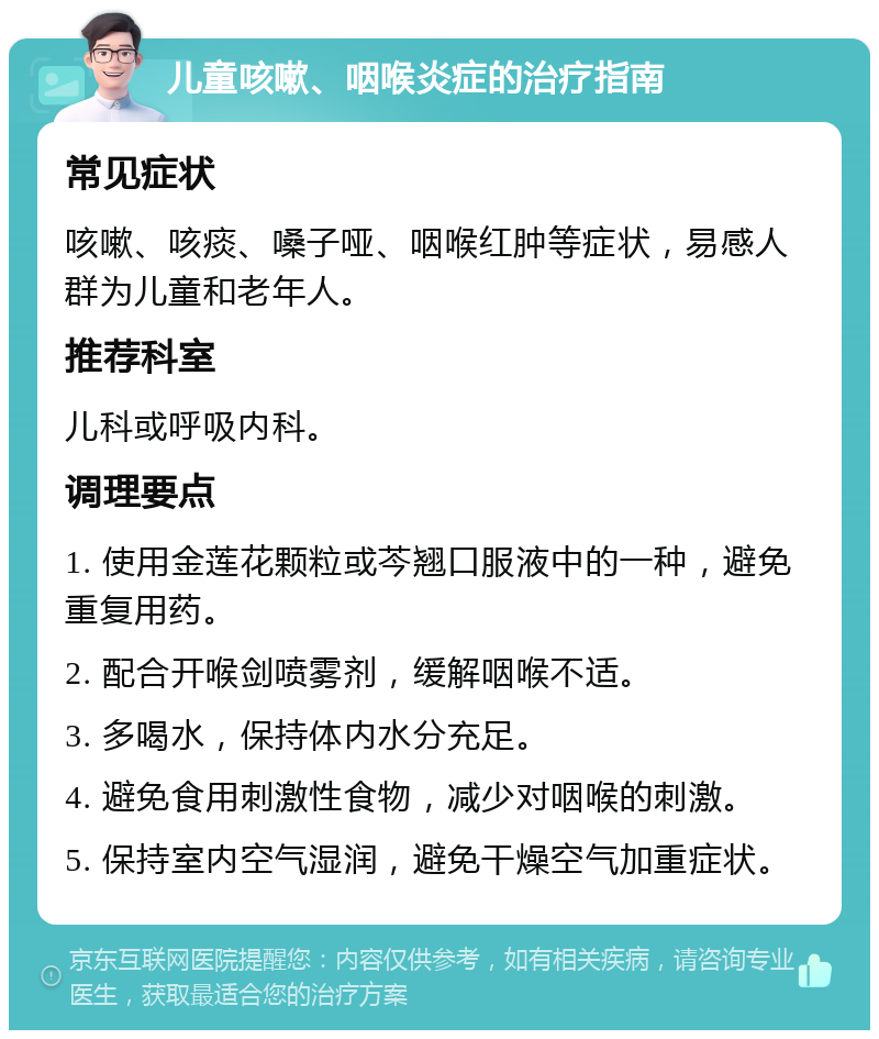 儿童咳嗽、咽喉炎症的治疗指南 常见症状 咳嗽、咳痰、嗓子哑、咽喉红肿等症状，易感人群为儿童和老年人。 推荐科室 儿科或呼吸内科。 调理要点 1. 使用金莲花颗粒或芩翘口服液中的一种，避免重复用药。 2. 配合开喉剑喷雾剂，缓解咽喉不适。 3. 多喝水，保持体内水分充足。 4. 避免食用刺激性食物，减少对咽喉的刺激。 5. 保持室内空气湿润，避免干燥空气加重症状。