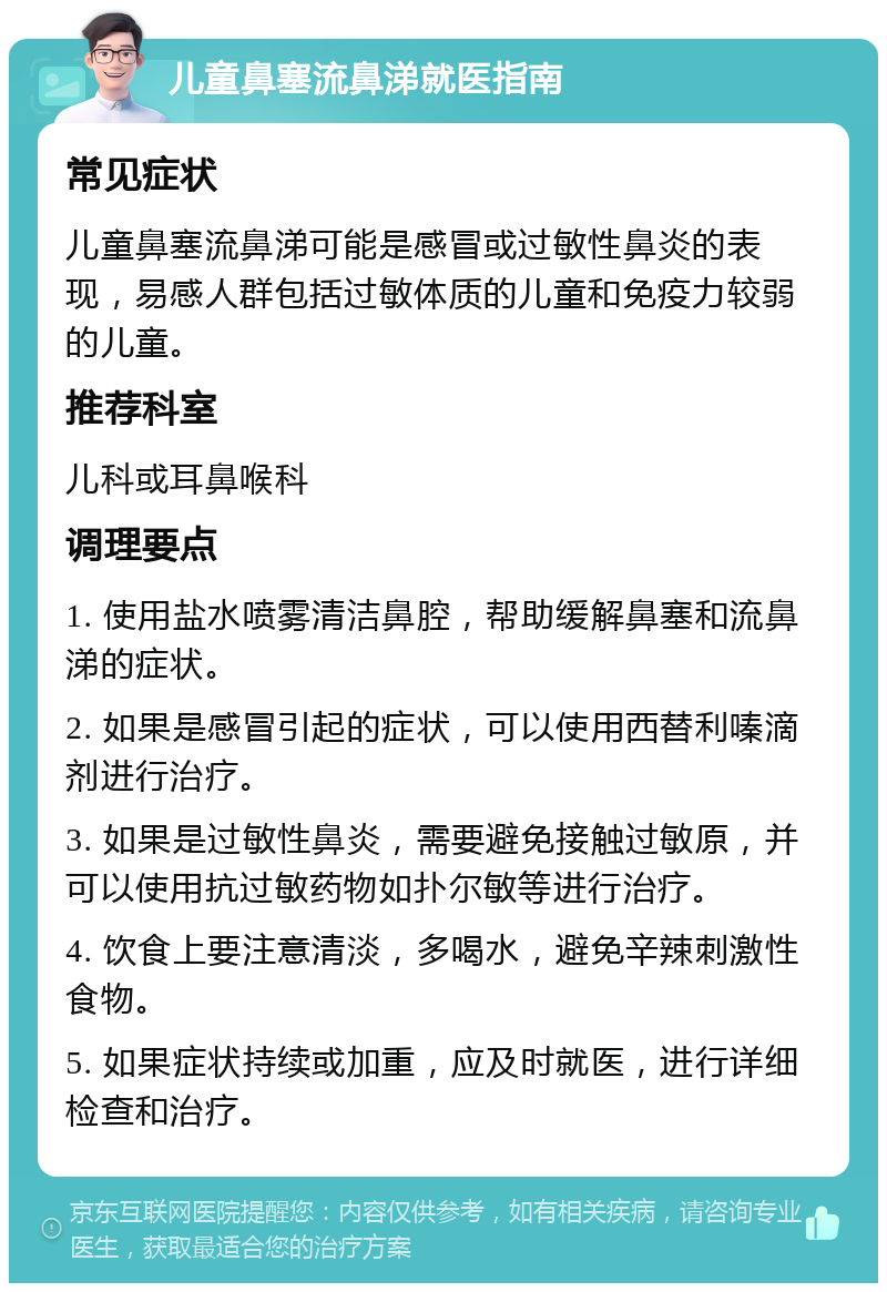 儿童鼻塞流鼻涕就医指南 常见症状 儿童鼻塞流鼻涕可能是感冒或过敏性鼻炎的表现，易感人群包括过敏体质的儿童和免疫力较弱的儿童。 推荐科室 儿科或耳鼻喉科 调理要点 1. 使用盐水喷雾清洁鼻腔，帮助缓解鼻塞和流鼻涕的症状。 2. 如果是感冒引起的症状，可以使用西替利嗪滴剂进行治疗。 3. 如果是过敏性鼻炎，需要避免接触过敏原，并可以使用抗过敏药物如扑尔敏等进行治疗。 4. 饮食上要注意清淡，多喝水，避免辛辣刺激性食物。 5. 如果症状持续或加重，应及时就医，进行详细检查和治疗。