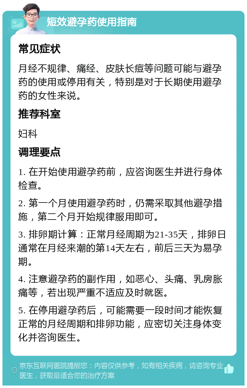 短效避孕药使用指南 常见症状 月经不规律、痛经、皮肤长痘等问题可能与避孕药的使用或停用有关，特别是对于长期使用避孕药的女性来说。 推荐科室 妇科 调理要点 1. 在开始使用避孕药前，应咨询医生并进行身体检查。 2. 第一个月使用避孕药时，仍需采取其他避孕措施，第二个月开始规律服用即可。 3. 排卵期计算：正常月经周期为21-35天，排卵日通常在月经来潮的第14天左右，前后三天为易孕期。 4. 注意避孕药的副作用，如恶心、头痛、乳房胀痛等，若出现严重不适应及时就医。 5. 在停用避孕药后，可能需要一段时间才能恢复正常的月经周期和排卵功能，应密切关注身体变化并咨询医生。