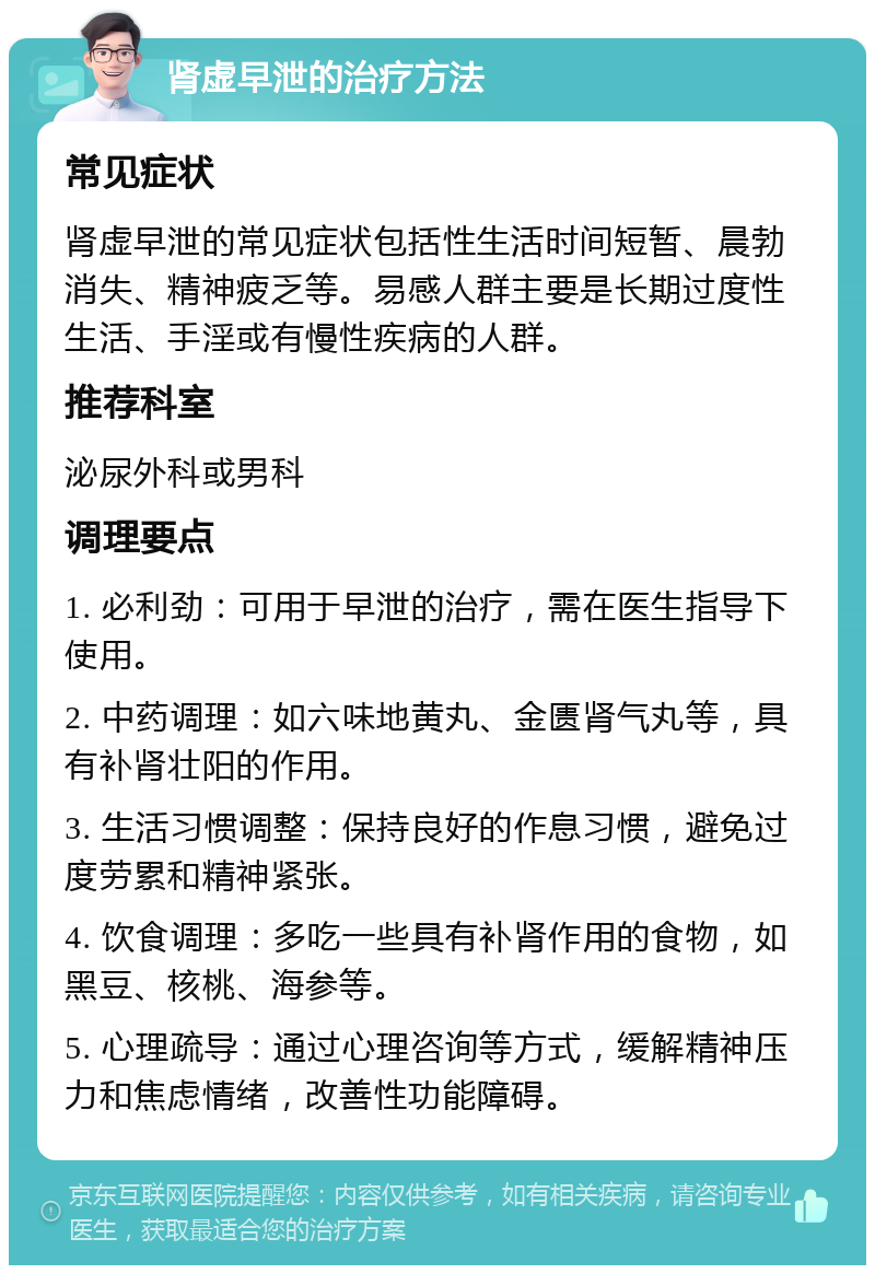 肾虚早泄的治疗方法 常见症状 肾虚早泄的常见症状包括性生活时间短暂、晨勃消失、精神疲乏等。易感人群主要是长期过度性生活、手淫或有慢性疾病的人群。 推荐科室 泌尿外科或男科 调理要点 1. 必利劲：可用于早泄的治疗，需在医生指导下使用。 2. 中药调理：如六味地黄丸、金匮肾气丸等，具有补肾壮阳的作用。 3. 生活习惯调整：保持良好的作息习惯，避免过度劳累和精神紧张。 4. 饮食调理：多吃一些具有补肾作用的食物，如黑豆、核桃、海参等。 5. 心理疏导：通过心理咨询等方式，缓解精神压力和焦虑情绪，改善性功能障碍。