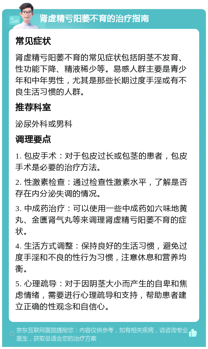 肾虚精亏阳萎不育的治疗指南 常见症状 肾虚精亏阳萎不育的常见症状包括阴茎不发育、性功能下降、精液稀少等。易感人群主要是青少年和中年男性，尤其是那些长期过度手淫或有不良生活习惯的人群。 推荐科室 泌尿外科或男科 调理要点 1. 包皮手术：对于包皮过长或包茎的患者，包皮手术是必要的治疗方法。 2. 性激素检查：通过检查性激素水平，了解是否存在内分泌失调的情况。 3. 中成药治疗：可以使用一些中成药如六味地黄丸、金匮肾气丸等来调理肾虚精亏阳萎不育的症状。 4. 生活方式调整：保持良好的生活习惯，避免过度手淫和不良的性行为习惯，注意休息和营养均衡。 5. 心理疏导：对于因阴茎大小而产生的自卑和焦虑情绪，需要进行心理疏导和支持，帮助患者建立正确的性观念和自信心。