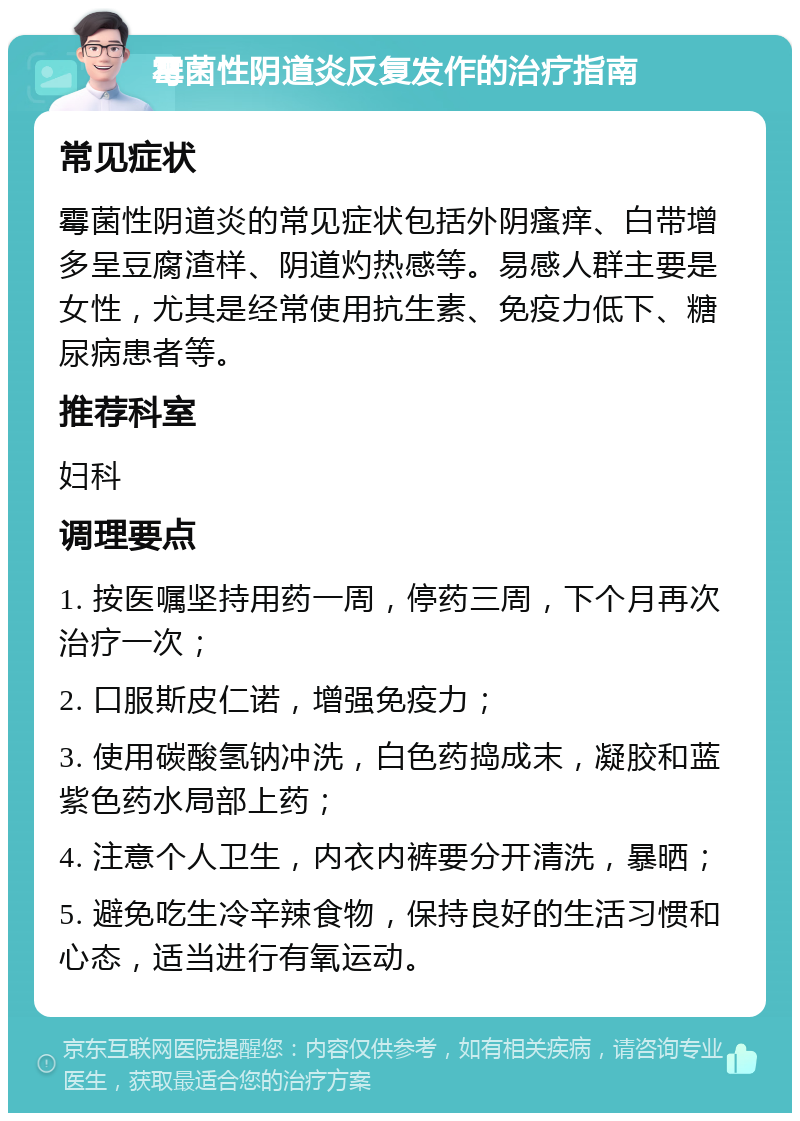 霉菌性阴道炎反复发作的治疗指南 常见症状 霉菌性阴道炎的常见症状包括外阴瘙痒、白带增多呈豆腐渣样、阴道灼热感等。易感人群主要是女性，尤其是经常使用抗生素、免疫力低下、糖尿病患者等。 推荐科室 妇科 调理要点 1. 按医嘱坚持用药一周，停药三周，下个月再次治疗一次； 2. 口服斯皮仁诺，增强免疫力； 3. 使用碳酸氢钠冲洗，白色药捣成末，凝胶和蓝紫色药水局部上药； 4. 注意个人卫生，内衣内裤要分开清洗，暴晒； 5. 避免吃生冷辛辣食物，保持良好的生活习惯和心态，适当进行有氧运动。