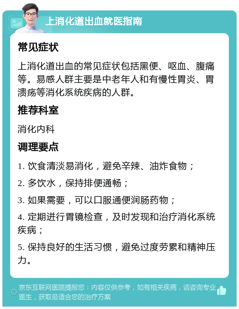 上消化道出血就医指南 常见症状 上消化道出血的常见症状包括黑便、呕血、腹痛等。易感人群主要是中老年人和有慢性胃炎、胃溃疡等消化系统疾病的人群。 推荐科室 消化内科 调理要点 1. 饮食清淡易消化，避免辛辣、油炸食物； 2. 多饮水，保持排便通畅； 3. 如果需要，可以口服通便润肠药物； 4. 定期进行胃镜检查，及时发现和治疗消化系统疾病； 5. 保持良好的生活习惯，避免过度劳累和精神压力。