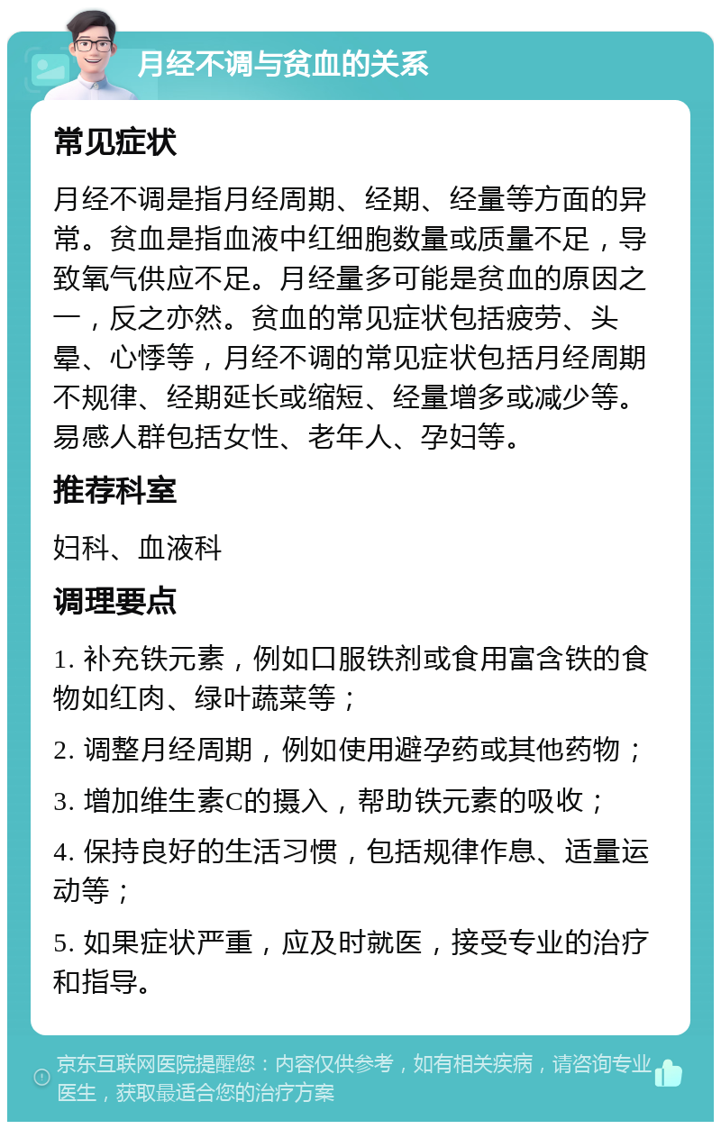 月经不调与贫血的关系 常见症状 月经不调是指月经周期、经期、经量等方面的异常。贫血是指血液中红细胞数量或质量不足，导致氧气供应不足。月经量多可能是贫血的原因之一，反之亦然。贫血的常见症状包括疲劳、头晕、心悸等，月经不调的常见症状包括月经周期不规律、经期延长或缩短、经量增多或减少等。易感人群包括女性、老年人、孕妇等。 推荐科室 妇科、血液科 调理要点 1. 补充铁元素，例如口服铁剂或食用富含铁的食物如红肉、绿叶蔬菜等； 2. 调整月经周期，例如使用避孕药或其他药物； 3. 增加维生素C的摄入，帮助铁元素的吸收； 4. 保持良好的生活习惯，包括规律作息、适量运动等； 5. 如果症状严重，应及时就医，接受专业的治疗和指导。