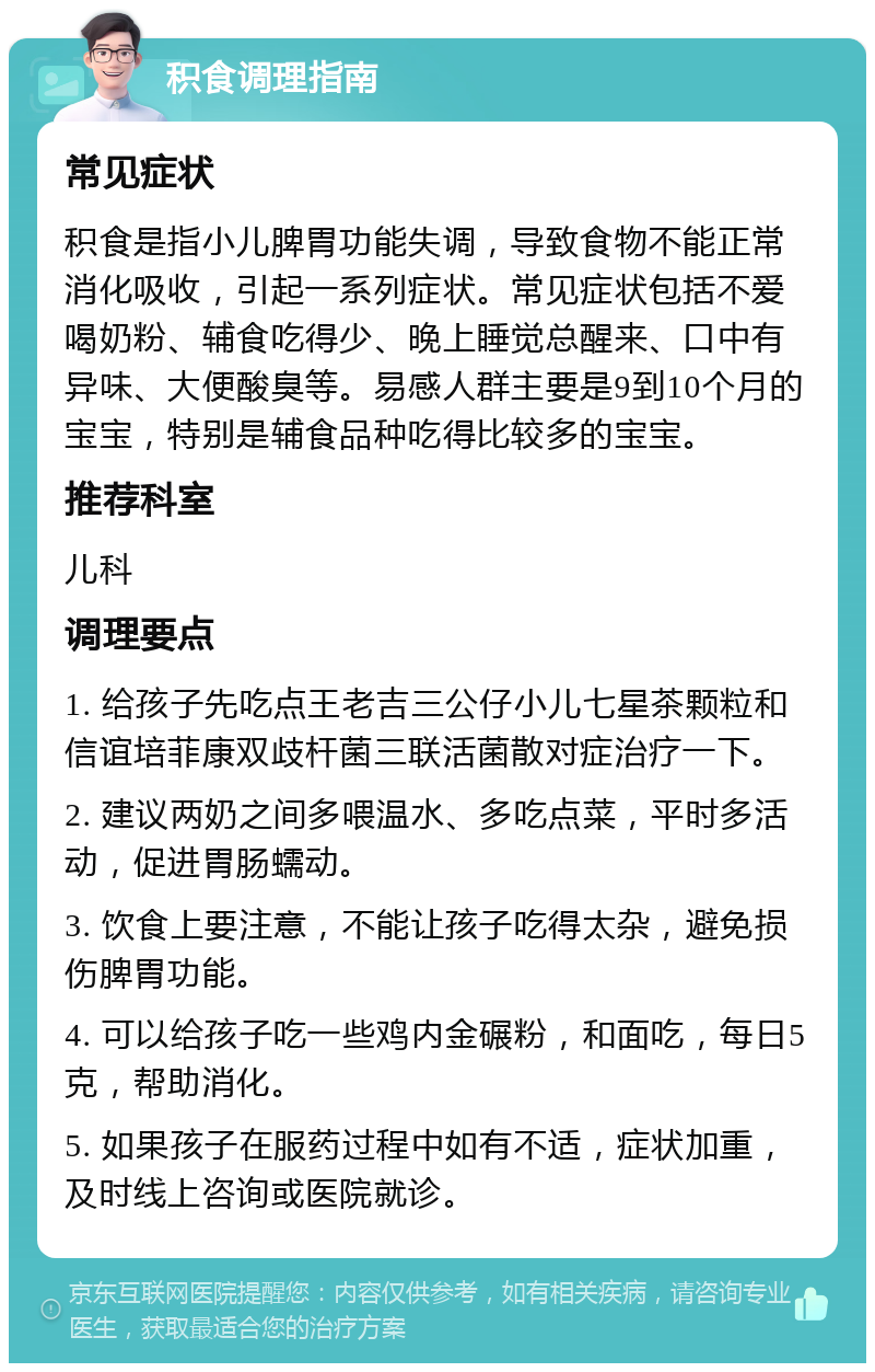 积食调理指南 常见症状 积食是指小儿脾胃功能失调，导致食物不能正常消化吸收，引起一系列症状。常见症状包括不爱喝奶粉、辅食吃得少、晚上睡觉总醒来、口中有异味、大便酸臭等。易感人群主要是9到10个月的宝宝，特别是辅食品种吃得比较多的宝宝。 推荐科室 儿科 调理要点 1. 给孩子先吃点王老吉三公仔小儿七星茶颗粒和信谊培菲康双歧杆菌三联活菌散对症治疗一下。 2. 建议两奶之间多喂温水、多吃点菜，平时多活动，促进胃肠蠕动。 3. 饮食上要注意，不能让孩子吃得太杂，避免损伤脾胃功能。 4. 可以给孩子吃一些鸡内金碾粉，和面吃，每日5克，帮助消化。 5. 如果孩子在服药过程中如有不适，症状加重，及时线上咨询或医院就诊。