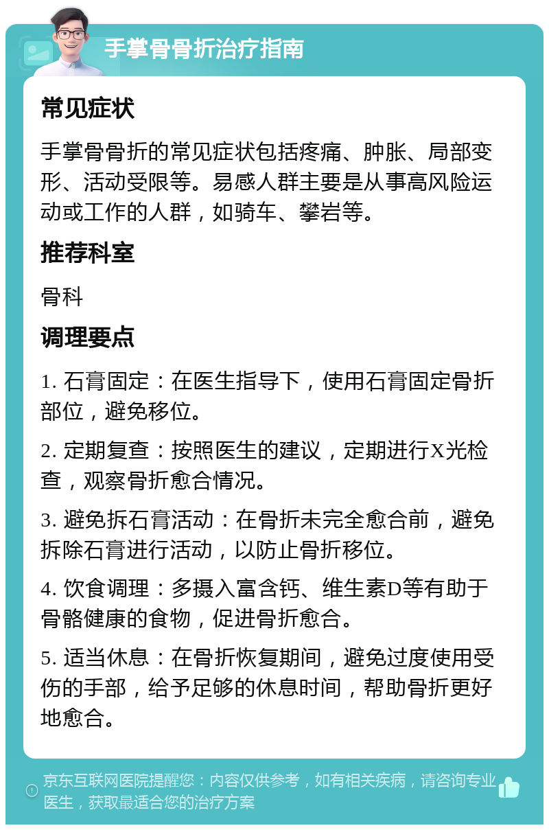 手掌骨骨折治疗指南 常见症状 手掌骨骨折的常见症状包括疼痛、肿胀、局部变形、活动受限等。易感人群主要是从事高风险运动或工作的人群，如骑车、攀岩等。 推荐科室 骨科 调理要点 1. 石膏固定：在医生指导下，使用石膏固定骨折部位，避免移位。 2. 定期复查：按照医生的建议，定期进行X光检查，观察骨折愈合情况。 3. 避免拆石膏活动：在骨折未完全愈合前，避免拆除石膏进行活动，以防止骨折移位。 4. 饮食调理：多摄入富含钙、维生素D等有助于骨骼健康的食物，促进骨折愈合。 5. 适当休息：在骨折恢复期间，避免过度使用受伤的手部，给予足够的休息时间，帮助骨折更好地愈合。