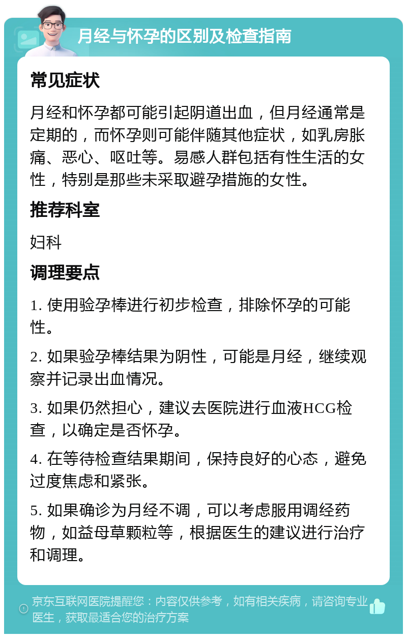 月经与怀孕的区别及检查指南 常见症状 月经和怀孕都可能引起阴道出血，但月经通常是定期的，而怀孕则可能伴随其他症状，如乳房胀痛、恶心、呕吐等。易感人群包括有性生活的女性，特别是那些未采取避孕措施的女性。 推荐科室 妇科 调理要点 1. 使用验孕棒进行初步检查，排除怀孕的可能性。 2. 如果验孕棒结果为阴性，可能是月经，继续观察并记录出血情况。 3. 如果仍然担心，建议去医院进行血液HCG检查，以确定是否怀孕。 4. 在等待检查结果期间，保持良好的心态，避免过度焦虑和紧张。 5. 如果确诊为月经不调，可以考虑服用调经药物，如益母草颗粒等，根据医生的建议进行治疗和调理。