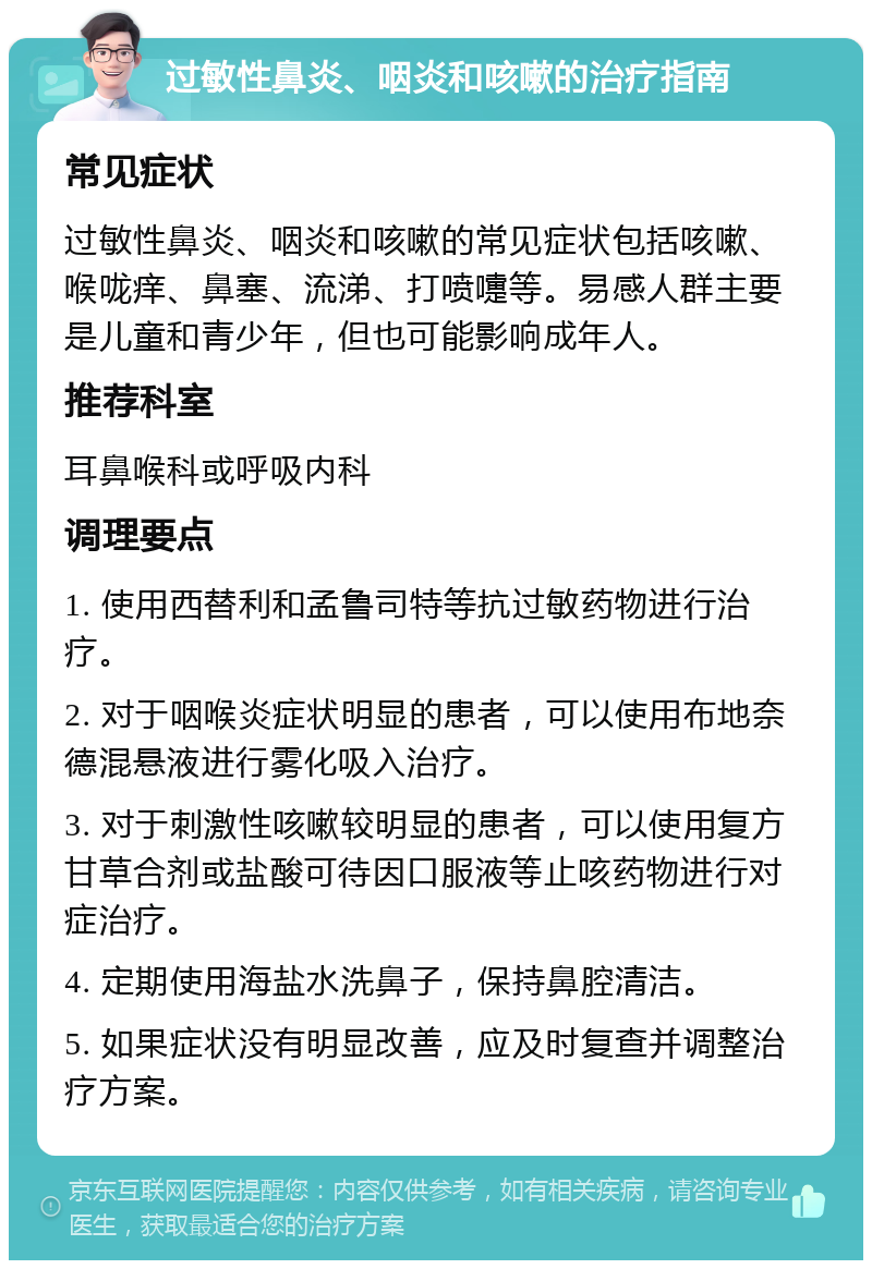 过敏性鼻炎、咽炎和咳嗽的治疗指南 常见症状 过敏性鼻炎、咽炎和咳嗽的常见症状包括咳嗽、喉咙痒、鼻塞、流涕、打喷嚏等。易感人群主要是儿童和青少年，但也可能影响成年人。 推荐科室 耳鼻喉科或呼吸内科 调理要点 1. 使用西替利和孟鲁司特等抗过敏药物进行治疗。 2. 对于咽喉炎症状明显的患者，可以使用布地奈德混悬液进行雾化吸入治疗。 3. 对于刺激性咳嗽较明显的患者，可以使用复方甘草合剂或盐酸可待因口服液等止咳药物进行对症治疗。 4. 定期使用海盐水洗鼻子，保持鼻腔清洁。 5. 如果症状没有明显改善，应及时复查并调整治疗方案。