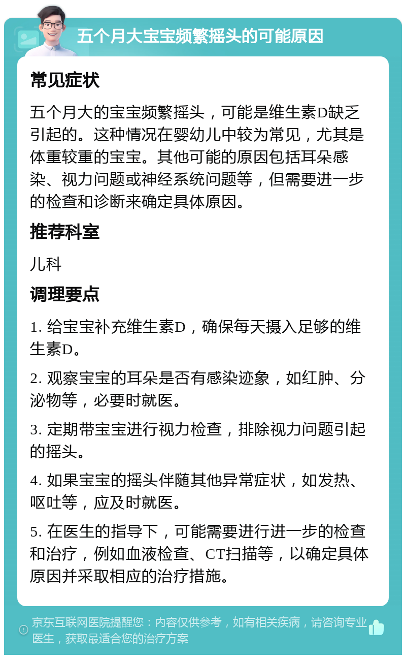 五个月大宝宝频繁摇头的可能原因 常见症状 五个月大的宝宝频繁摇头，可能是维生素D缺乏引起的。这种情况在婴幼儿中较为常见，尤其是体重较重的宝宝。其他可能的原因包括耳朵感染、视力问题或神经系统问题等，但需要进一步的检查和诊断来确定具体原因。 推荐科室 儿科 调理要点 1. 给宝宝补充维生素D，确保每天摄入足够的维生素D。 2. 观察宝宝的耳朵是否有感染迹象，如红肿、分泌物等，必要时就医。 3. 定期带宝宝进行视力检查，排除视力问题引起的摇头。 4. 如果宝宝的摇头伴随其他异常症状，如发热、呕吐等，应及时就医。 5. 在医生的指导下，可能需要进行进一步的检查和治疗，例如血液检查、CT扫描等，以确定具体原因并采取相应的治疗措施。