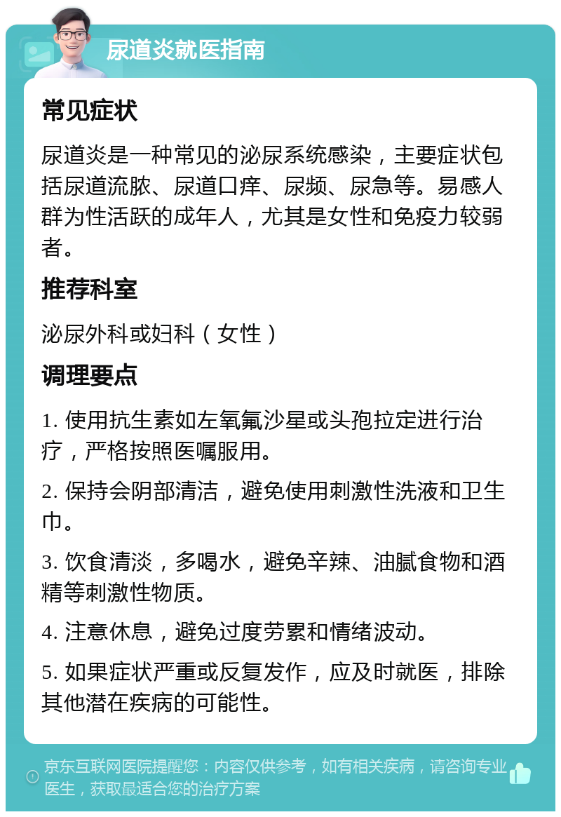 尿道炎就医指南 常见症状 尿道炎是一种常见的泌尿系统感染，主要症状包括尿道流脓、尿道口痒、尿频、尿急等。易感人群为性活跃的成年人，尤其是女性和免疫力较弱者。 推荐科室 泌尿外科或妇科（女性） 调理要点 1. 使用抗生素如左氧氟沙星或头孢拉定进行治疗，严格按照医嘱服用。 2. 保持会阴部清洁，避免使用刺激性洗液和卫生巾。 3. 饮食清淡，多喝水，避免辛辣、油腻食物和酒精等刺激性物质。 4. 注意休息，避免过度劳累和情绪波动。 5. 如果症状严重或反复发作，应及时就医，排除其他潜在疾病的可能性。