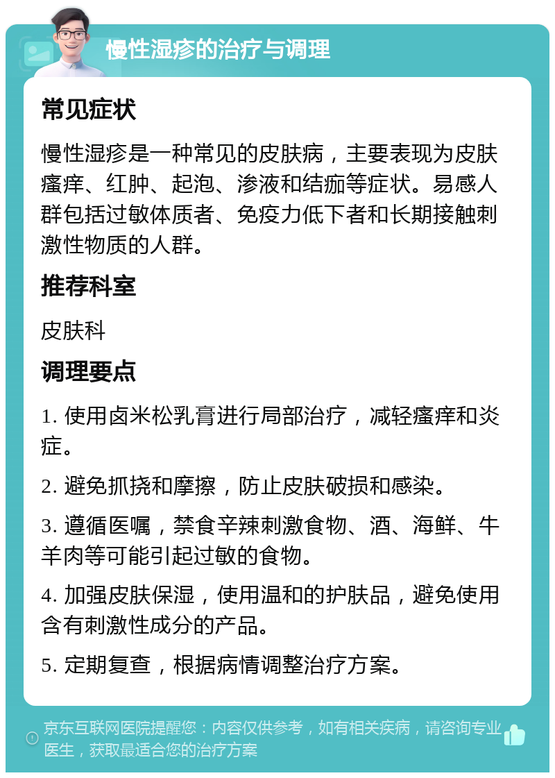 慢性湿疹的治疗与调理 常见症状 慢性湿疹是一种常见的皮肤病，主要表现为皮肤瘙痒、红肿、起泡、渗液和结痂等症状。易感人群包括过敏体质者、免疫力低下者和长期接触刺激性物质的人群。 推荐科室 皮肤科 调理要点 1. 使用卤米松乳膏进行局部治疗，减轻瘙痒和炎症。 2. 避免抓挠和摩擦，防止皮肤破损和感染。 3. 遵循医嘱，禁食辛辣刺激食物、酒、海鲜、牛羊肉等可能引起过敏的食物。 4. 加强皮肤保湿，使用温和的护肤品，避免使用含有刺激性成分的产品。 5. 定期复查，根据病情调整治疗方案。