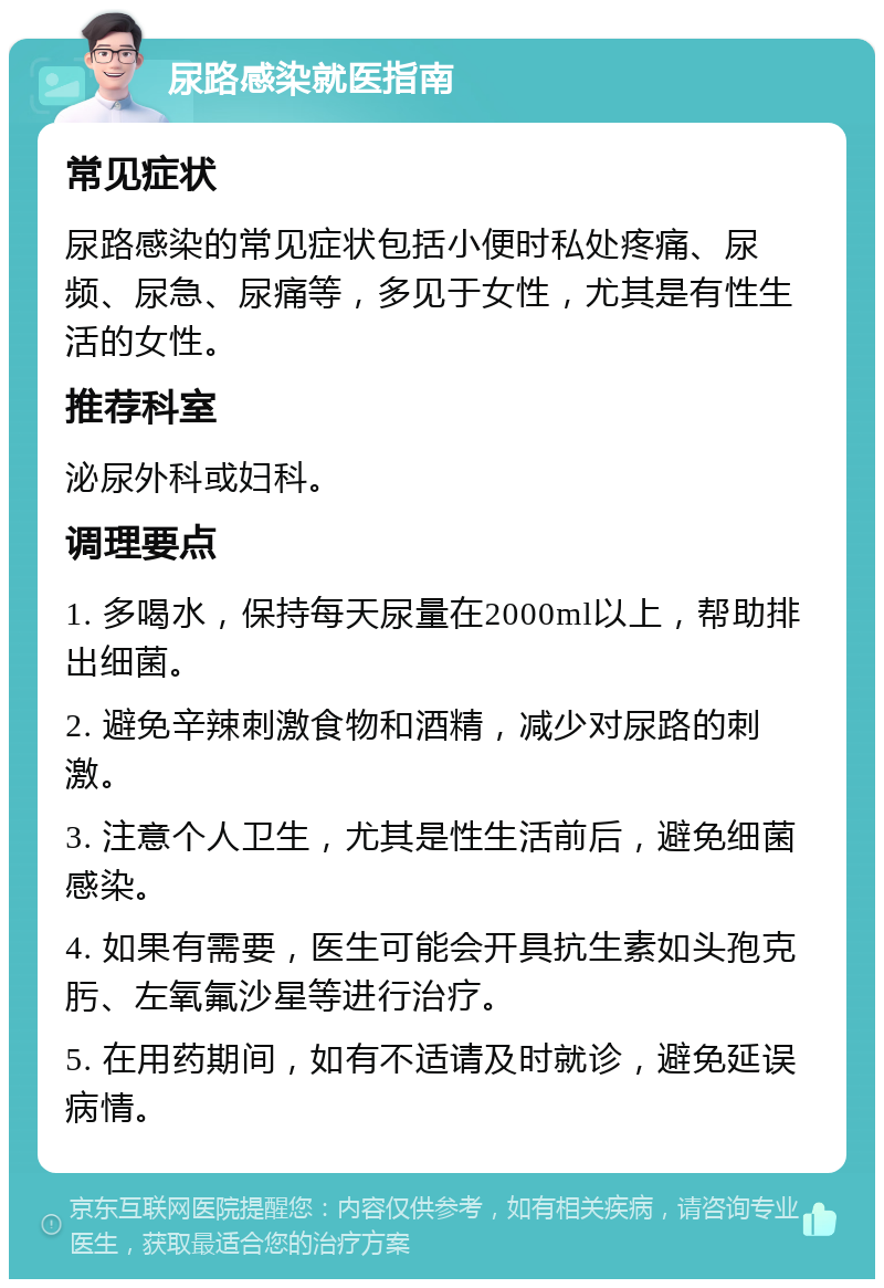 尿路感染就医指南 常见症状 尿路感染的常见症状包括小便时私处疼痛、尿频、尿急、尿痛等，多见于女性，尤其是有性生活的女性。 推荐科室 泌尿外科或妇科。 调理要点 1. 多喝水，保持每天尿量在2000ml以上，帮助排出细菌。 2. 避免辛辣刺激食物和酒精，减少对尿路的刺激。 3. 注意个人卫生，尤其是性生活前后，避免细菌感染。 4. 如果有需要，医生可能会开具抗生素如头孢克肟、左氧氟沙星等进行治疗。 5. 在用药期间，如有不适请及时就诊，避免延误病情。