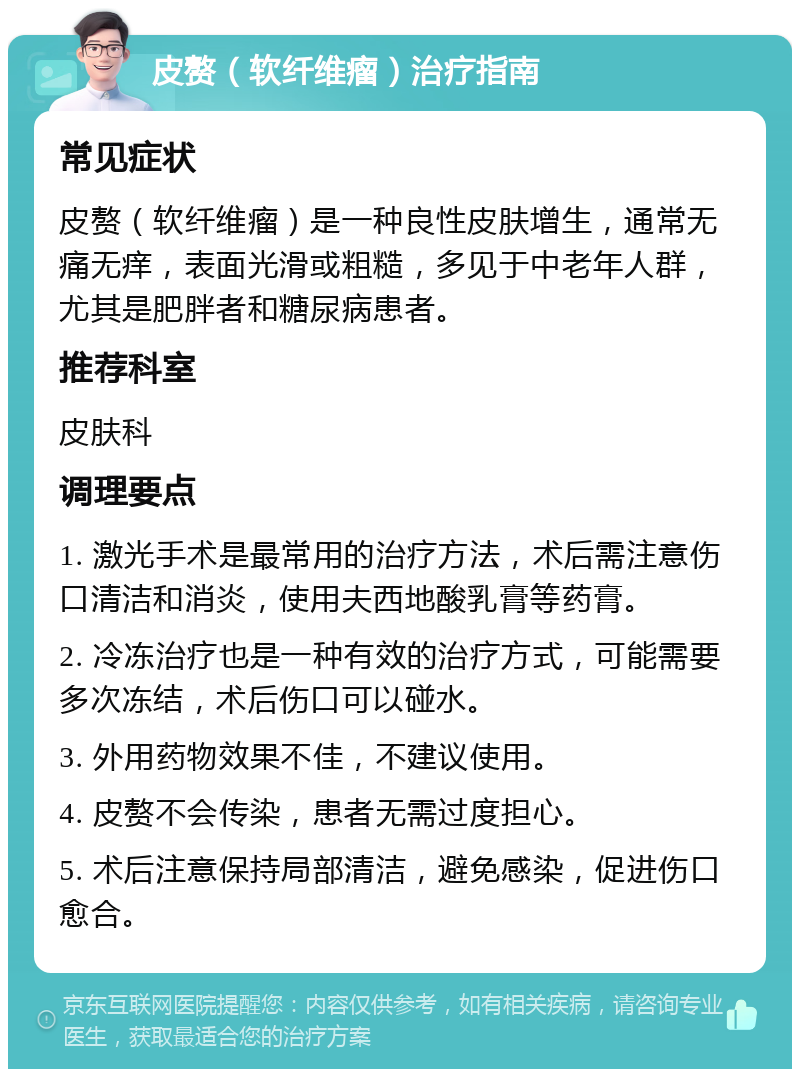 皮赘（软纤维瘤）治疗指南 常见症状 皮赘（软纤维瘤）是一种良性皮肤增生，通常无痛无痒，表面光滑或粗糙，多见于中老年人群，尤其是肥胖者和糖尿病患者。 推荐科室 皮肤科 调理要点 1. 激光手术是最常用的治疗方法，术后需注意伤口清洁和消炎，使用夫西地酸乳膏等药膏。 2. 冷冻治疗也是一种有效的治疗方式，可能需要多次冻结，术后伤口可以碰水。 3. 外用药物效果不佳，不建议使用。 4. 皮赘不会传染，患者无需过度担心。 5. 术后注意保持局部清洁，避免感染，促进伤口愈合。