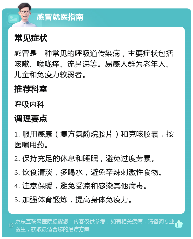 感冒就医指南 常见症状 感冒是一种常见的呼吸道传染病，主要症状包括咳嗽、喉咙痒、流鼻涕等。易感人群为老年人、儿童和免疫力较弱者。 推荐科室 呼吸内科 调理要点 1. 服用感康（复方氨酚烷胺片）和克咳胶囊，按医嘱用药。 2. 保持充足的休息和睡眠，避免过度劳累。 3. 饮食清淡，多喝水，避免辛辣刺激性食物。 4. 注意保暖，避免受凉和感染其他病毒。 5. 加强体育锻炼，提高身体免疫力。