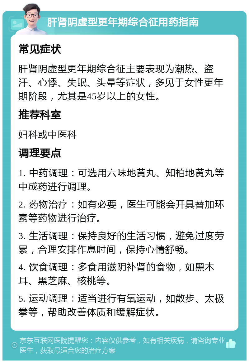 肝肾阴虚型更年期综合征用药指南 常见症状 肝肾阴虚型更年期综合征主要表现为潮热、盗汗、心悸、失眠、头晕等症状，多见于女性更年期阶段，尤其是45岁以上的女性。 推荐科室 妇科或中医科 调理要点 1. 中药调理：可选用六味地黄丸、知柏地黄丸等中成药进行调理。 2. 药物治疗：如有必要，医生可能会开具替加环素等药物进行治疗。 3. 生活调理：保持良好的生活习惯，避免过度劳累，合理安排作息时间，保持心情舒畅。 4. 饮食调理：多食用滋阴补肾的食物，如黑木耳、黑芝麻、核桃等。 5. 运动调理：适当进行有氧运动，如散步、太极拳等，帮助改善体质和缓解症状。