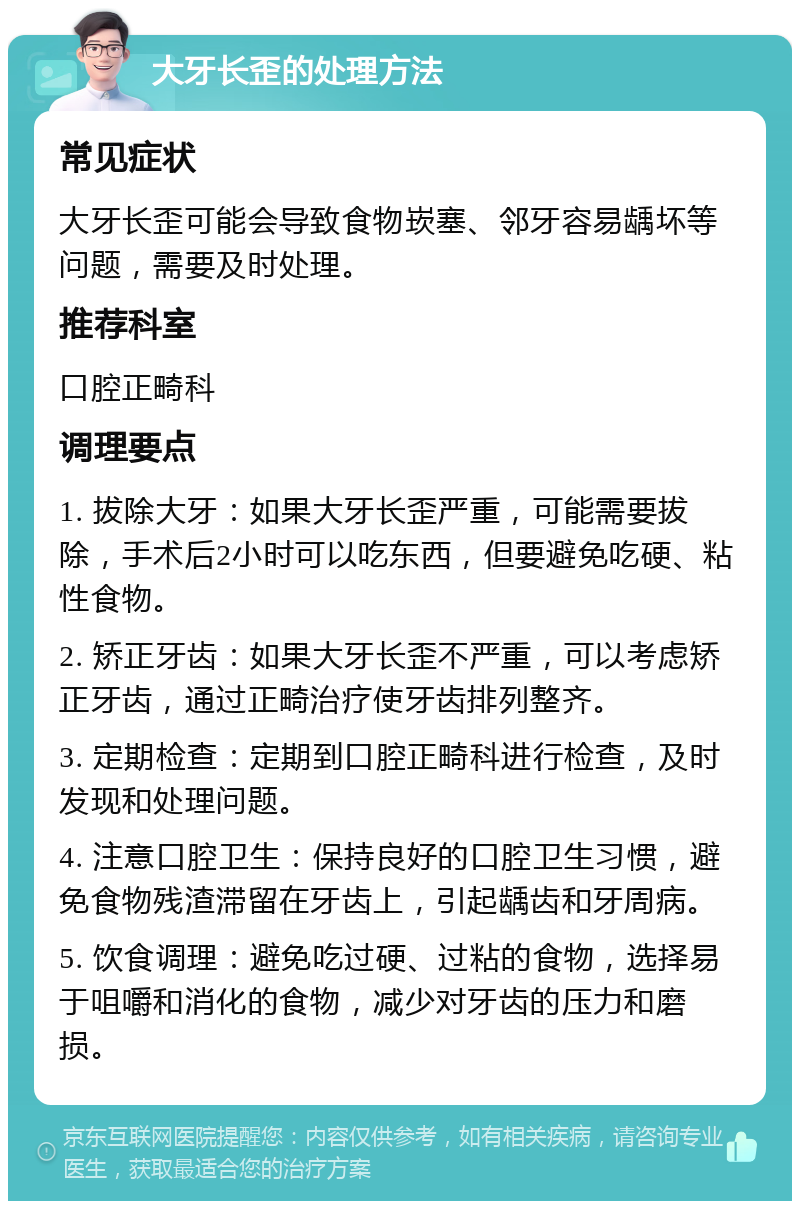 大牙长歪的处理方法 常见症状 大牙长歪可能会导致食物崁塞、邻牙容易龋坏等问题，需要及时处理。 推荐科室 口腔正畸科 调理要点 1. 拔除大牙：如果大牙长歪严重，可能需要拔除，手术后2小时可以吃东西，但要避免吃硬、粘性食物。 2. 矫正牙齿：如果大牙长歪不严重，可以考虑矫正牙齿，通过正畸治疗使牙齿排列整齐。 3. 定期检查：定期到口腔正畸科进行检查，及时发现和处理问题。 4. 注意口腔卫生：保持良好的口腔卫生习惯，避免食物残渣滞留在牙齿上，引起龋齿和牙周病。 5. 饮食调理：避免吃过硬、过粘的食物，选择易于咀嚼和消化的食物，减少对牙齿的压力和磨损。