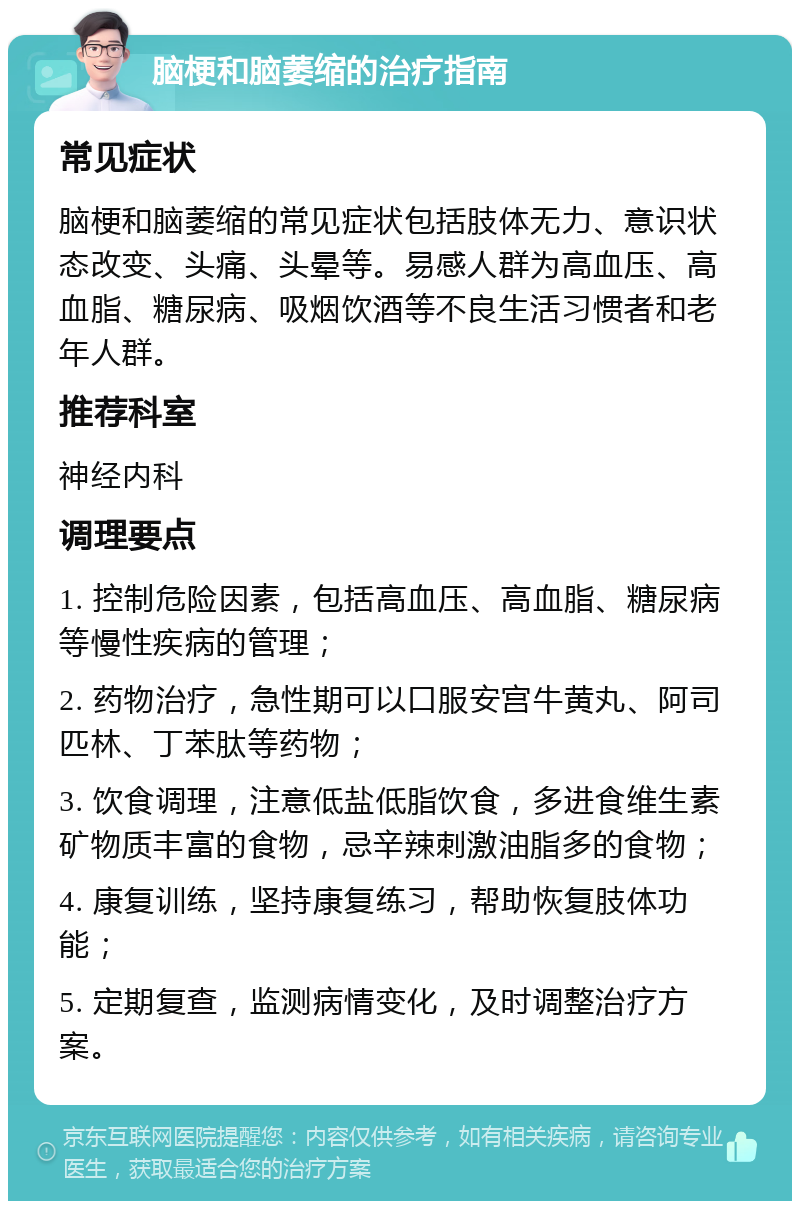 脑梗和脑萎缩的治疗指南 常见症状 脑梗和脑萎缩的常见症状包括肢体无力、意识状态改变、头痛、头晕等。易感人群为高血压、高血脂、糖尿病、吸烟饮酒等不良生活习惯者和老年人群。 推荐科室 神经内科 调理要点 1. 控制危险因素，包括高血压、高血脂、糖尿病等慢性疾病的管理； 2. 药物治疗，急性期可以口服安宫牛黄丸、阿司匹林、丁苯肽等药物； 3. 饮食调理，注意低盐低脂饮食，多进食维生素矿物质丰富的食物，忌辛辣刺激油脂多的食物； 4. 康复训练，坚持康复练习，帮助恢复肢体功能； 5. 定期复查，监测病情变化，及时调整治疗方案。