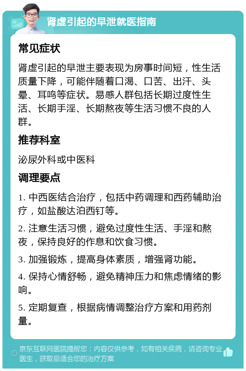 肾虚引起的早泄就医指南 常见症状 肾虚引起的早泄主要表现为房事时间短，性生活质量下降，可能伴随着口渴、口苦、出汗、头晕、耳鸣等症状。易感人群包括长期过度性生活、长期手淫、长期熬夜等生活习惯不良的人群。 推荐科室 泌尿外科或中医科 调理要点 1. 中西医结合治疗，包括中药调理和西药辅助治疗，如盐酸达泊西钉等。 2. 注意生活习惯，避免过度性生活、手淫和熬夜，保持良好的作息和饮食习惯。 3. 加强锻炼，提高身体素质，增强肾功能。 4. 保持心情舒畅，避免精神压力和焦虑情绪的影响。 5. 定期复查，根据病情调整治疗方案和用药剂量。