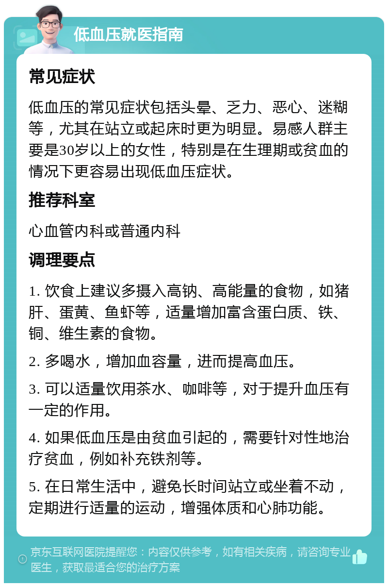 低血压就医指南 常见症状 低血压的常见症状包括头晕、乏力、恶心、迷糊等，尤其在站立或起床时更为明显。易感人群主要是30岁以上的女性，特别是在生理期或贫血的情况下更容易出现低血压症状。 推荐科室 心血管内科或普通内科 调理要点 1. 饮食上建议多摄入高钠、高能量的食物，如猪肝、蛋黄、鱼虾等，适量增加富含蛋白质、铁、铜、维生素的食物。 2. 多喝水，增加血容量，进而提高血压。 3. 可以适量饮用茶水、咖啡等，对于提升血压有一定的作用。 4. 如果低血压是由贫血引起的，需要针对性地治疗贫血，例如补充铁剂等。 5. 在日常生活中，避免长时间站立或坐着不动，定期进行适量的运动，增强体质和心肺功能。