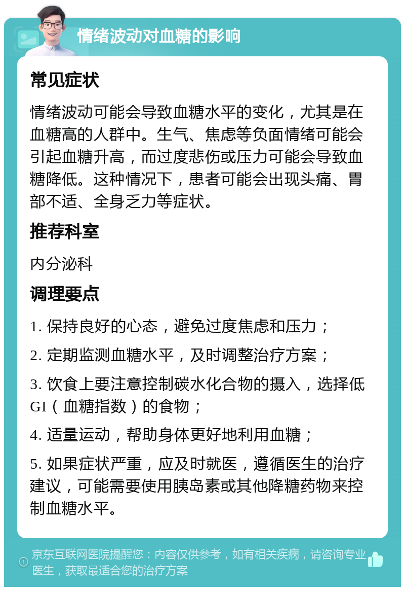 情绪波动对血糖的影响 常见症状 情绪波动可能会导致血糖水平的变化，尤其是在血糖高的人群中。生气、焦虑等负面情绪可能会引起血糖升高，而过度悲伤或压力可能会导致血糖降低。这种情况下，患者可能会出现头痛、胃部不适、全身乏力等症状。 推荐科室 内分泌科 调理要点 1. 保持良好的心态，避免过度焦虑和压力； 2. 定期监测血糖水平，及时调整治疗方案； 3. 饮食上要注意控制碳水化合物的摄入，选择低GI（血糖指数）的食物； 4. 适量运动，帮助身体更好地利用血糖； 5. 如果症状严重，应及时就医，遵循医生的治疗建议，可能需要使用胰岛素或其他降糖药物来控制血糖水平。