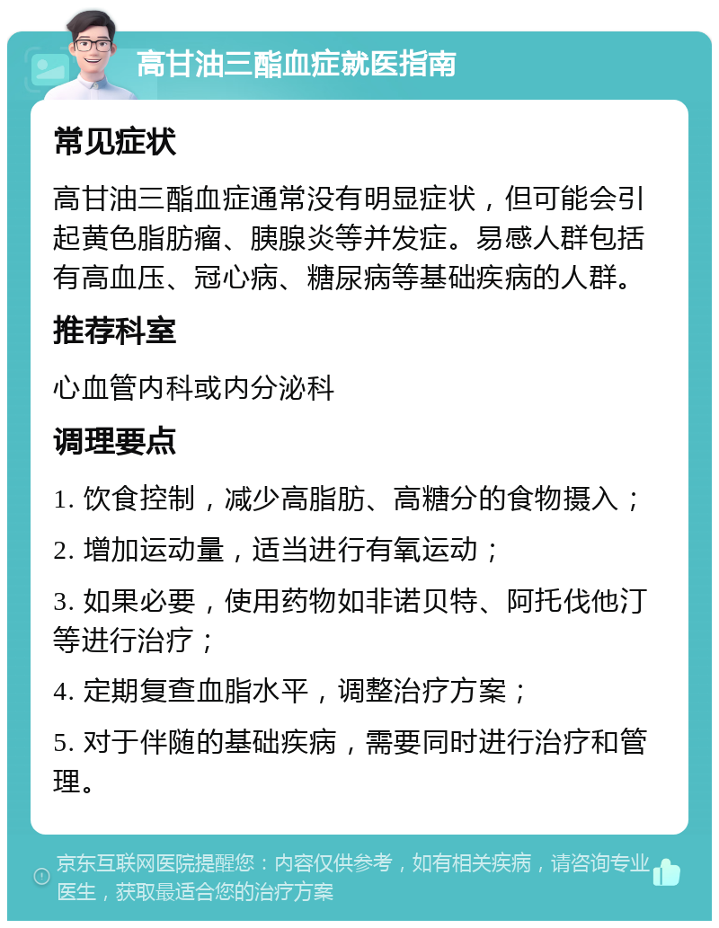 高甘油三酯血症就医指南 常见症状 高甘油三酯血症通常没有明显症状，但可能会引起黄色脂肪瘤、胰腺炎等并发症。易感人群包括有高血压、冠心病、糖尿病等基础疾病的人群。 推荐科室 心血管内科或内分泌科 调理要点 1. 饮食控制，减少高脂肪、高糖分的食物摄入； 2. 增加运动量，适当进行有氧运动； 3. 如果必要，使用药物如非诺贝特、阿托伐他汀等进行治疗； 4. 定期复查血脂水平，调整治疗方案； 5. 对于伴随的基础疾病，需要同时进行治疗和管理。