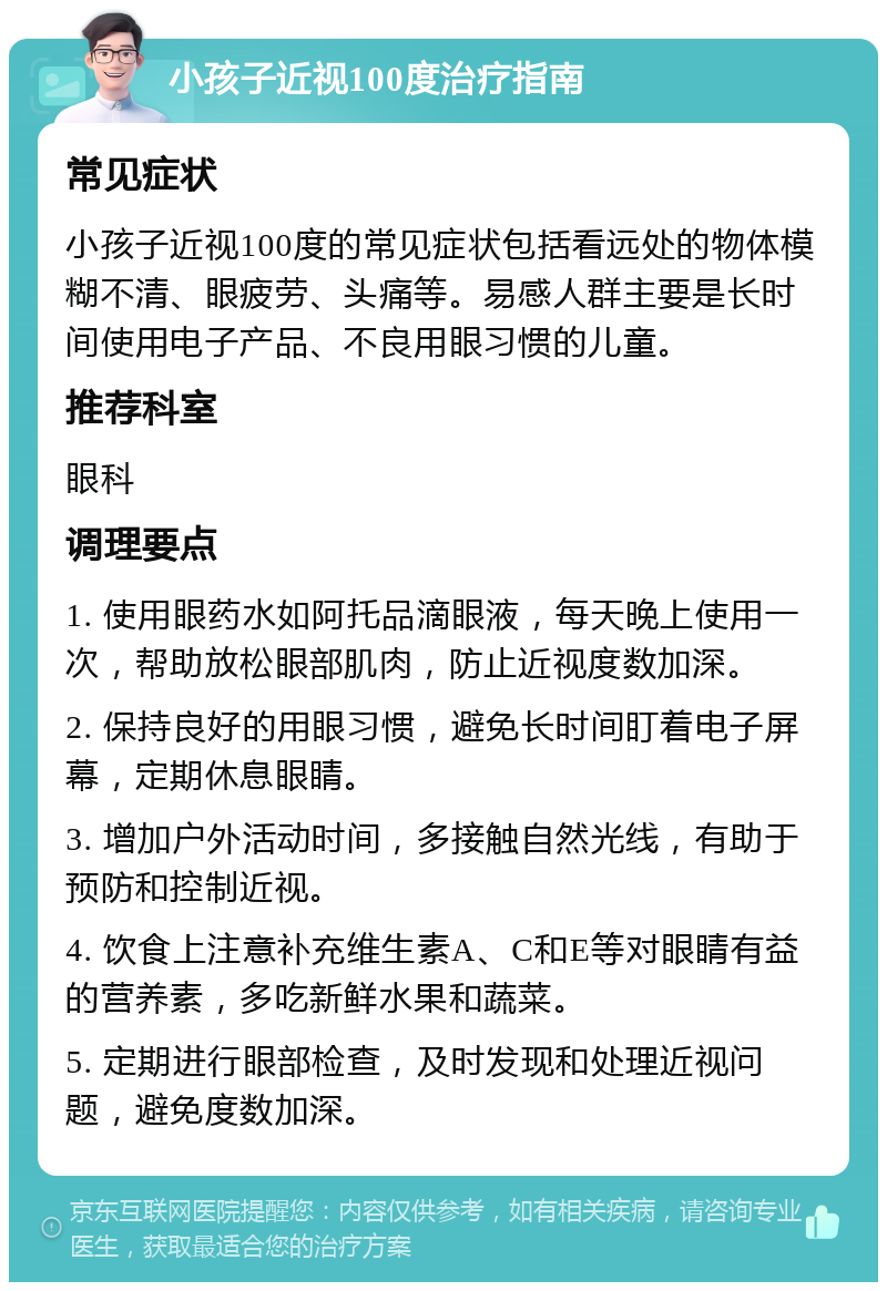 小孩子近视100度治疗指南 常见症状 小孩子近视100度的常见症状包括看远处的物体模糊不清、眼疲劳、头痛等。易感人群主要是长时间使用电子产品、不良用眼习惯的儿童。 推荐科室 眼科 调理要点 1. 使用眼药水如阿托品滴眼液，每天晚上使用一次，帮助放松眼部肌肉，防止近视度数加深。 2. 保持良好的用眼习惯，避免长时间盯着电子屏幕，定期休息眼睛。 3. 增加户外活动时间，多接触自然光线，有助于预防和控制近视。 4. 饮食上注意补充维生素A、C和E等对眼睛有益的营养素，多吃新鲜水果和蔬菜。 5. 定期进行眼部检查，及时发现和处理近视问题，避免度数加深。