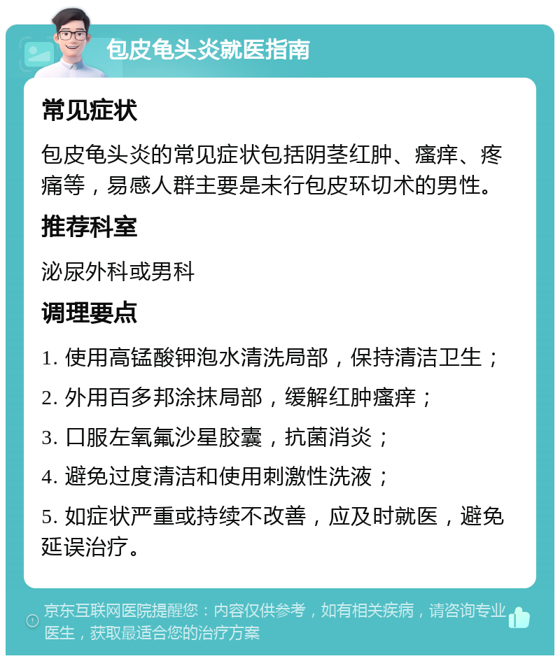 包皮龟头炎就医指南 常见症状 包皮龟头炎的常见症状包括阴茎红肿、瘙痒、疼痛等，易感人群主要是未行包皮环切术的男性。 推荐科室 泌尿外科或男科 调理要点 1. 使用高锰酸钾泡水清洗局部，保持清洁卫生； 2. 外用百多邦涂抹局部，缓解红肿瘙痒； 3. 口服左氧氟沙星胶囊，抗菌消炎； 4. 避免过度清洁和使用刺激性洗液； 5. 如症状严重或持续不改善，应及时就医，避免延误治疗。