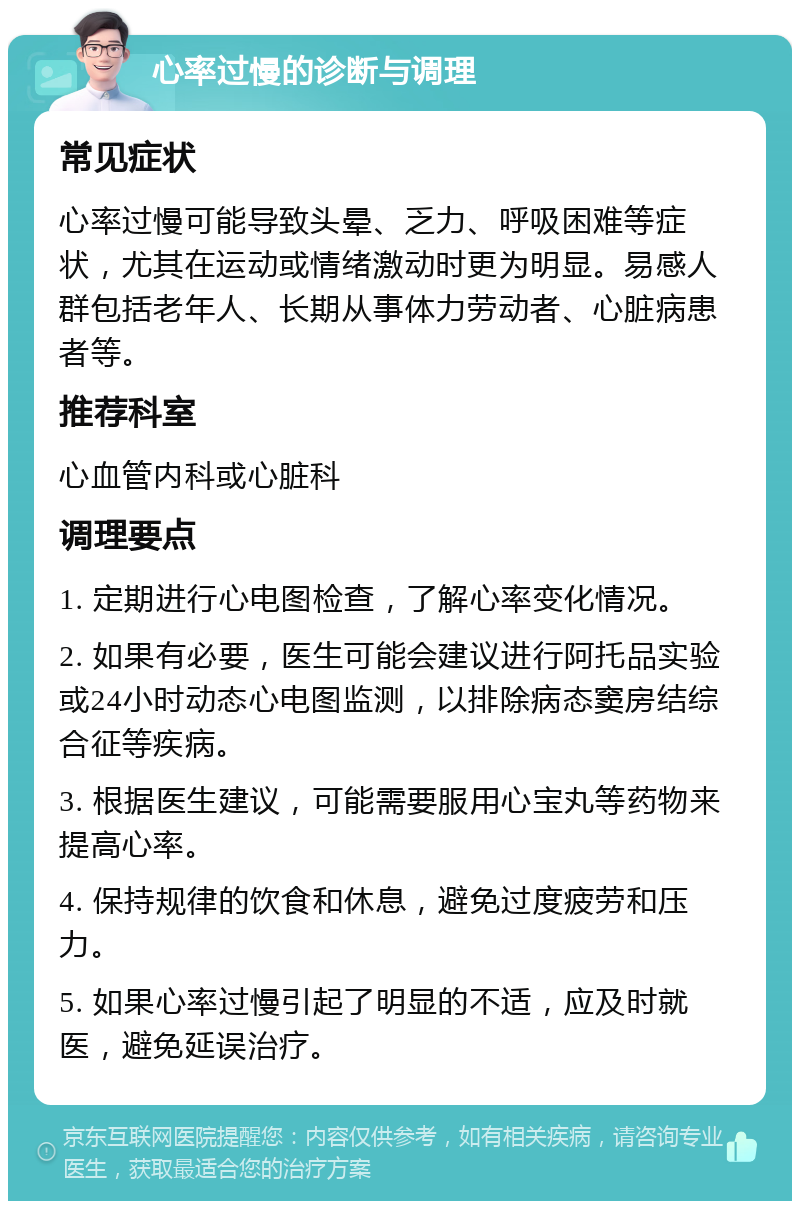 心率过慢的诊断与调理 常见症状 心率过慢可能导致头晕、乏力、呼吸困难等症状，尤其在运动或情绪激动时更为明显。易感人群包括老年人、长期从事体力劳动者、心脏病患者等。 推荐科室 心血管内科或心脏科 调理要点 1. 定期进行心电图检查，了解心率变化情况。 2. 如果有必要，医生可能会建议进行阿托品实验或24小时动态心电图监测，以排除病态窦房结综合征等疾病。 3. 根据医生建议，可能需要服用心宝丸等药物来提高心率。 4. 保持规律的饮食和休息，避免过度疲劳和压力。 5. 如果心率过慢引起了明显的不适，应及时就医，避免延误治疗。