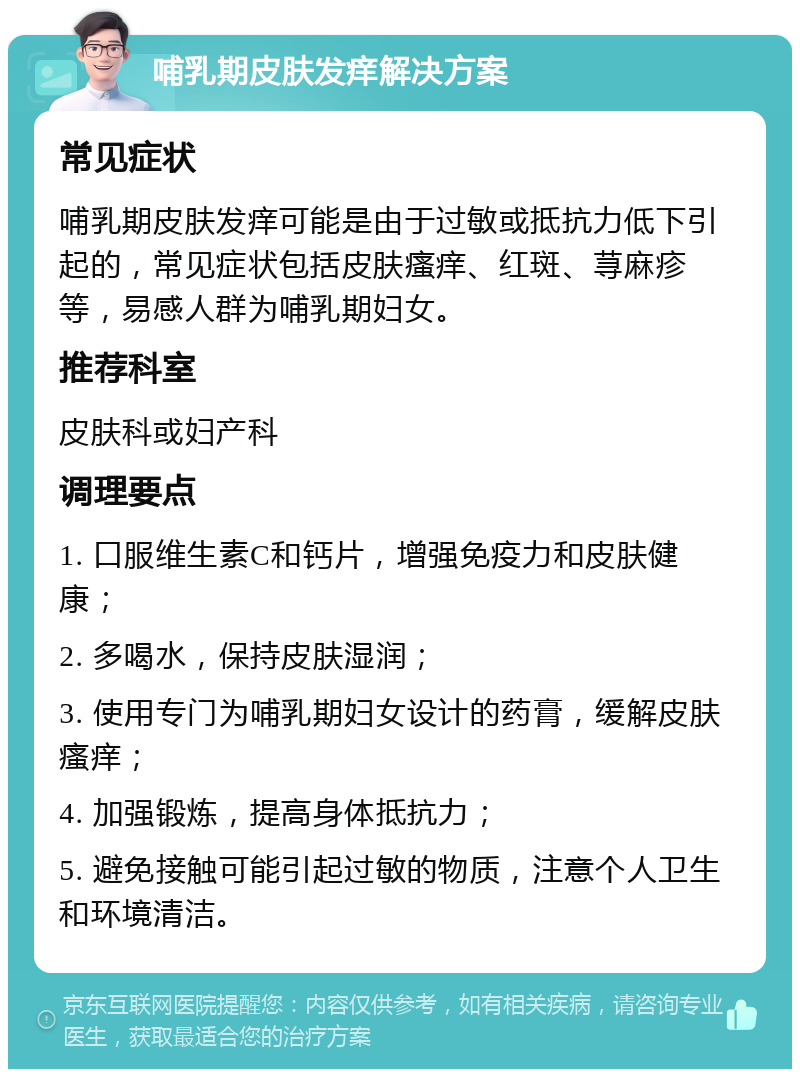 哺乳期皮肤发痒解决方案 常见症状 哺乳期皮肤发痒可能是由于过敏或抵抗力低下引起的，常见症状包括皮肤瘙痒、红斑、荨麻疹等，易感人群为哺乳期妇女。 推荐科室 皮肤科或妇产科 调理要点 1. 口服维生素C和钙片，增强免疫力和皮肤健康； 2. 多喝水，保持皮肤湿润； 3. 使用专门为哺乳期妇女设计的药膏，缓解皮肤瘙痒； 4. 加强锻炼，提高身体抵抗力； 5. 避免接触可能引起过敏的物质，注意个人卫生和环境清洁。