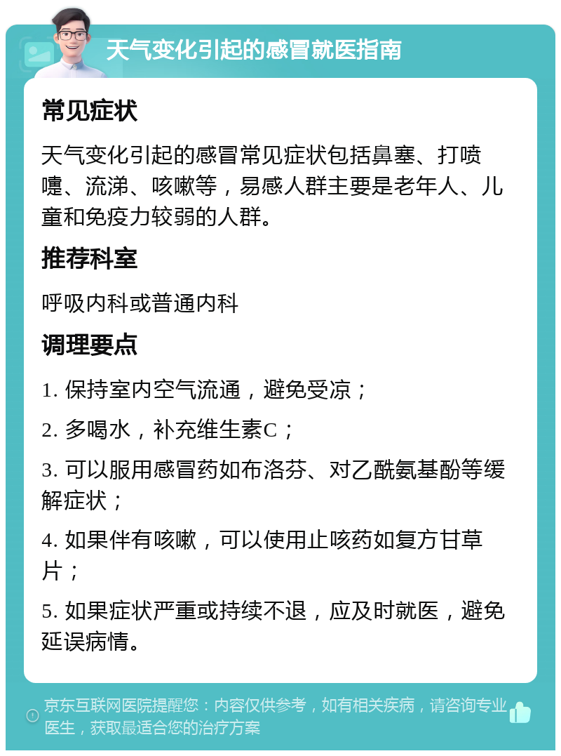 天气变化引起的感冒就医指南 常见症状 天气变化引起的感冒常见症状包括鼻塞、打喷嚏、流涕、咳嗽等，易感人群主要是老年人、儿童和免疫力较弱的人群。 推荐科室 呼吸内科或普通内科 调理要点 1. 保持室内空气流通，避免受凉； 2. 多喝水，补充维生素C； 3. 可以服用感冒药如布洛芬、对乙酰氨基酚等缓解症状； 4. 如果伴有咳嗽，可以使用止咳药如复方甘草片； 5. 如果症状严重或持续不退，应及时就医，避免延误病情。