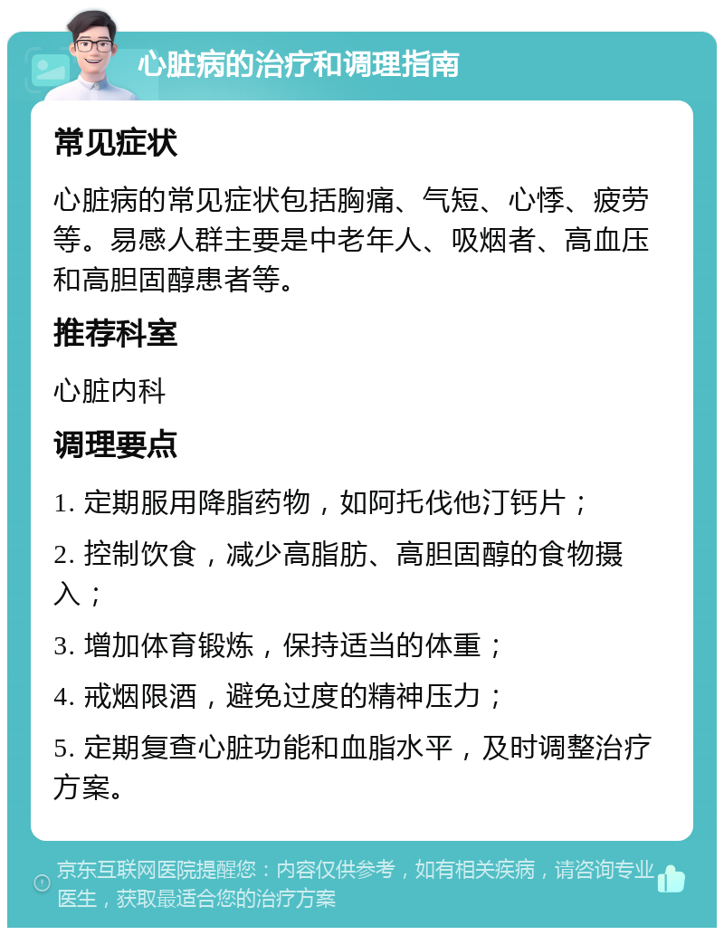 心脏病的治疗和调理指南 常见症状 心脏病的常见症状包括胸痛、气短、心悸、疲劳等。易感人群主要是中老年人、吸烟者、高血压和高胆固醇患者等。 推荐科室 心脏内科 调理要点 1. 定期服用降脂药物，如阿托伐他汀钙片； 2. 控制饮食，减少高脂肪、高胆固醇的食物摄入； 3. 增加体育锻炼，保持适当的体重； 4. 戒烟限酒，避免过度的精神压力； 5. 定期复查心脏功能和血脂水平，及时调整治疗方案。