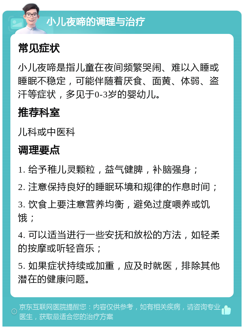 小儿夜啼的调理与治疗 常见症状 小儿夜啼是指儿童在夜间频繁哭闹、难以入睡或睡眠不稳定，可能伴随着厌食、面黄、体弱、盗汗等症状，多见于0-3岁的婴幼儿。 推荐科室 儿科或中医科 调理要点 1. 给予稚儿灵颗粒，益气健脾，补脑强身； 2. 注意保持良好的睡眠环境和规律的作息时间； 3. 饮食上要注意营养均衡，避免过度喂养或饥饿； 4. 可以适当进行一些安抚和放松的方法，如轻柔的按摩或听轻音乐； 5. 如果症状持续或加重，应及时就医，排除其他潜在的健康问题。