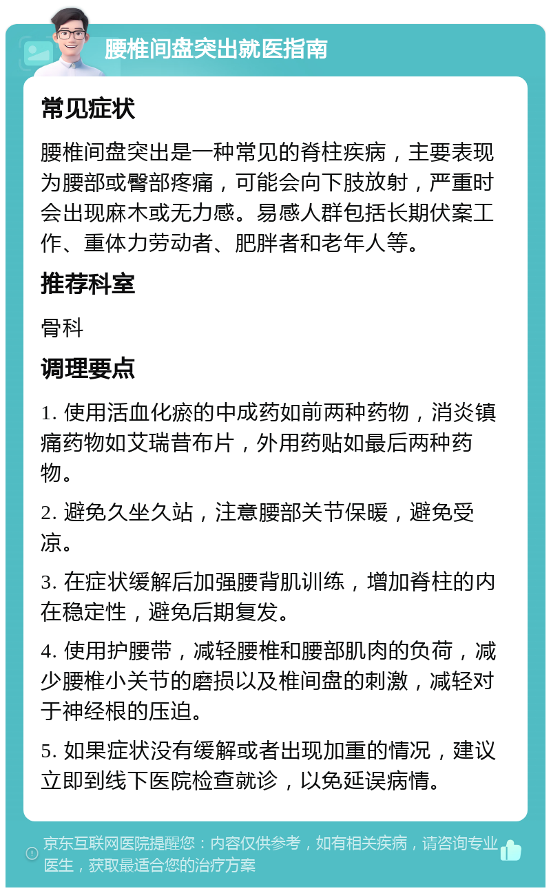 腰椎间盘突出就医指南 常见症状 腰椎间盘突出是一种常见的脊柱疾病，主要表现为腰部或臀部疼痛，可能会向下肢放射，严重时会出现麻木或无力感。易感人群包括长期伏案工作、重体力劳动者、肥胖者和老年人等。 推荐科室 骨科 调理要点 1. 使用活血化瘀的中成药如前两种药物，消炎镇痛药物如艾瑞昔布片，外用药贴如最后两种药物。 2. 避免久坐久站，注意腰部关节保暖，避免受凉。 3. 在症状缓解后加强腰背肌训练，增加脊柱的内在稳定性，避免后期复发。 4. 使用护腰带，减轻腰椎和腰部肌肉的负荷，减少腰椎小关节的磨损以及椎间盘的刺激，减轻对于神经根的压迫。 5. 如果症状没有缓解或者出现加重的情况，建议立即到线下医院检查就诊，以免延误病情。