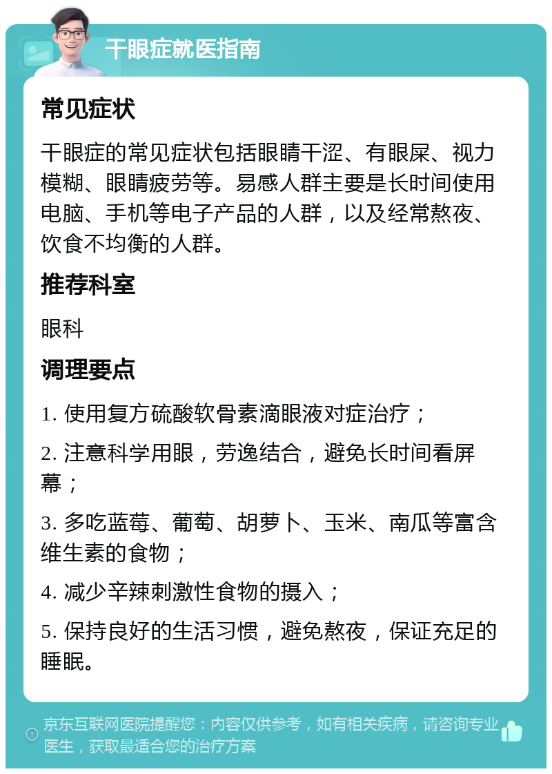 干眼症就医指南 常见症状 干眼症的常见症状包括眼睛干涩、有眼屎、视力模糊、眼睛疲劳等。易感人群主要是长时间使用电脑、手机等电子产品的人群，以及经常熬夜、饮食不均衡的人群。 推荐科室 眼科 调理要点 1. 使用复方硫酸软骨素滴眼液对症治疗； 2. 注意科学用眼，劳逸结合，避免长时间看屏幕； 3. 多吃蓝莓、葡萄、胡萝卜、玉米、南瓜等富含维生素的食物； 4. 减少辛辣刺激性食物的摄入； 5. 保持良好的生活习惯，避免熬夜，保证充足的睡眠。