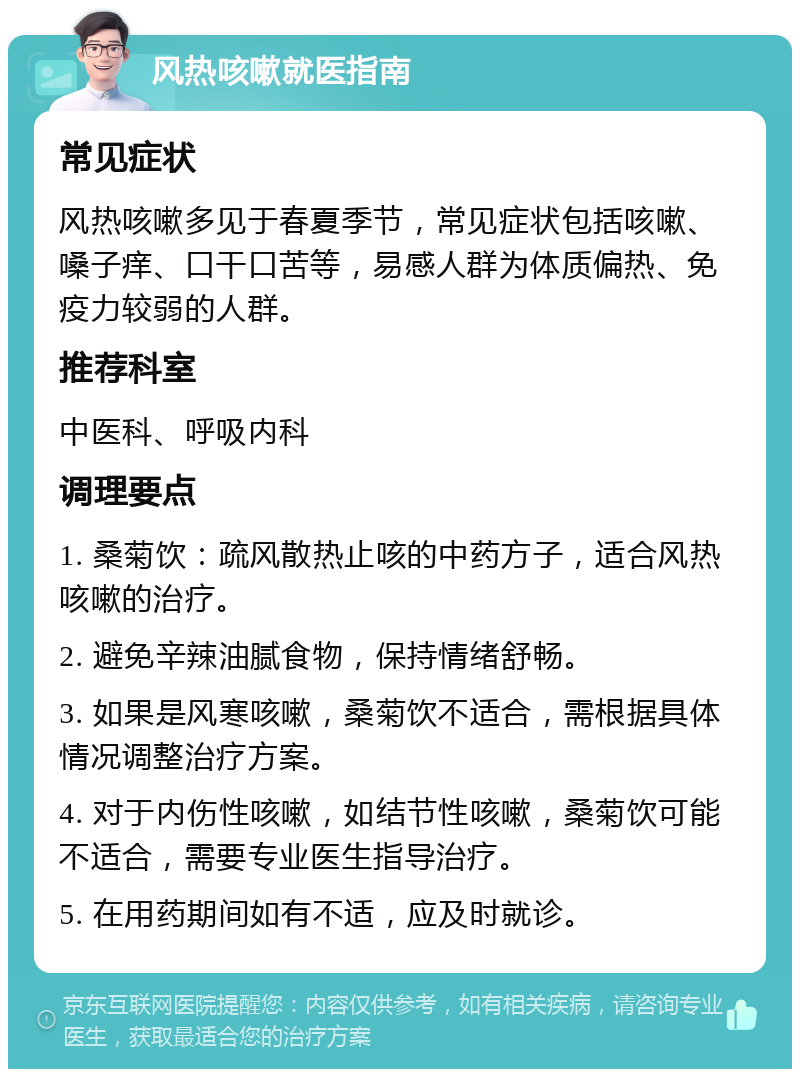 风热咳嗽就医指南 常见症状 风热咳嗽多见于春夏季节，常见症状包括咳嗽、嗓子痒、口干口苦等，易感人群为体质偏热、免疫力较弱的人群。 推荐科室 中医科、呼吸内科 调理要点 1. 桑菊饮：疏风散热止咳的中药方子，适合风热咳嗽的治疗。 2. 避免辛辣油腻食物，保持情绪舒畅。 3. 如果是风寒咳嗽，桑菊饮不适合，需根据具体情况调整治疗方案。 4. 对于内伤性咳嗽，如结节性咳嗽，桑菊饮可能不适合，需要专业医生指导治疗。 5. 在用药期间如有不适，应及时就诊。