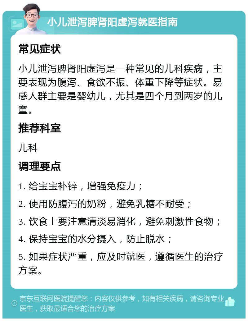 小儿泄泻脾肾阳虚泻就医指南 常见症状 小儿泄泻脾肾阳虚泻是一种常见的儿科疾病，主要表现为腹泻、食欲不振、体重下降等症状。易感人群主要是婴幼儿，尤其是四个月到两岁的儿童。 推荐科室 儿科 调理要点 1. 给宝宝补锌，增强免疫力； 2. 使用防腹泻的奶粉，避免乳糖不耐受； 3. 饮食上要注意清淡易消化，避免刺激性食物； 4. 保持宝宝的水分摄入，防止脱水； 5. 如果症状严重，应及时就医，遵循医生的治疗方案。