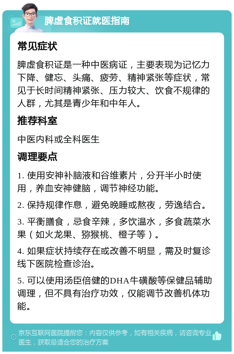 脾虚食积证就医指南 常见症状 脾虚食积证是一种中医病证，主要表现为记忆力下降、健忘、头痛、疲劳、精神紧张等症状，常见于长时间精神紧张、压力较大、饮食不规律的人群，尤其是青少年和中年人。 推荐科室 中医内科或全科医生 调理要点 1. 使用安神补脑液和谷维素片，分开半小时使用，养血安神健脑，调节神经功能。 2. 保持规律作息，避免晚睡或熬夜，劳逸结合。 3. 平衡膳食，忌食辛辣，多饮温水，多食蔬菜水果（如火龙果、猕猴桃、橙子等）。 4. 如果症状持续存在或改善不明显，需及时复诊线下医院检查诊治。 5. 可以使用汤臣倍健的DHA牛磺酸等保健品辅助调理，但不具有治疗功效，仅能调节改善机体功能。