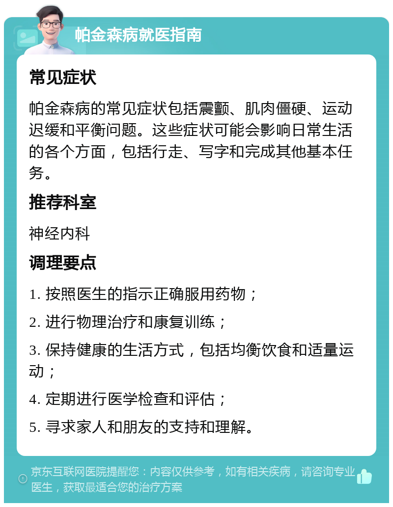 帕金森病就医指南 常见症状 帕金森病的常见症状包括震颤、肌肉僵硬、运动迟缓和平衡问题。这些症状可能会影响日常生活的各个方面，包括行走、写字和完成其他基本任务。 推荐科室 神经内科 调理要点 1. 按照医生的指示正确服用药物； 2. 进行物理治疗和康复训练； 3. 保持健康的生活方式，包括均衡饮食和适量运动； 4. 定期进行医学检查和评估； 5. 寻求家人和朋友的支持和理解。