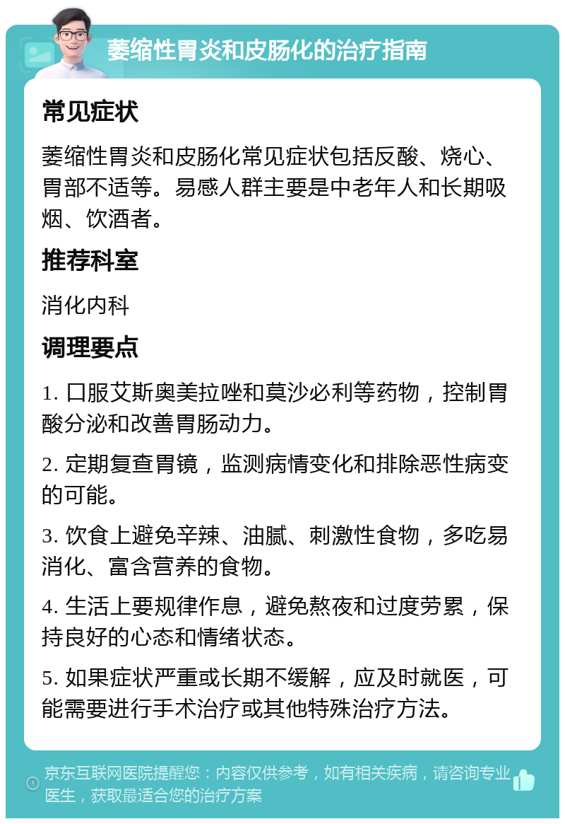 萎缩性胃炎和皮肠化的治疗指南 常见症状 萎缩性胃炎和皮肠化常见症状包括反酸、烧心、胃部不适等。易感人群主要是中老年人和长期吸烟、饮酒者。 推荐科室 消化内科 调理要点 1. 口服艾斯奥美拉唑和莫沙必利等药物，控制胃酸分泌和改善胃肠动力。 2. 定期复查胃镜，监测病情变化和排除恶性病变的可能。 3. 饮食上避免辛辣、油腻、刺激性食物，多吃易消化、富含营养的食物。 4. 生活上要规律作息，避免熬夜和过度劳累，保持良好的心态和情绪状态。 5. 如果症状严重或长期不缓解，应及时就医，可能需要进行手术治疗或其他特殊治疗方法。