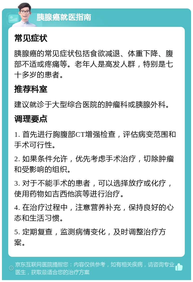 胰腺癌就医指南 常见症状 胰腺癌的常见症状包括食欲减退、体重下降、腹部不适或疼痛等。老年人是高发人群，特别是七十多岁的患者。 推荐科室 建议就诊于大型综合医院的肿瘤科或胰腺外科。 调理要点 1. 首先进行胸腹部CT增强检查，评估病变范围和手术可行性。 2. 如果条件允许，优先考虑手术治疗，切除肿瘤和受影响的组织。 3. 对于不能手术的患者，可以选择放疗或化疗，使用药物如吉西他滨等进行治疗。 4. 在治疗过程中，注意营养补充，保持良好的心态和生活习惯。 5. 定期复查，监测病情变化，及时调整治疗方案。