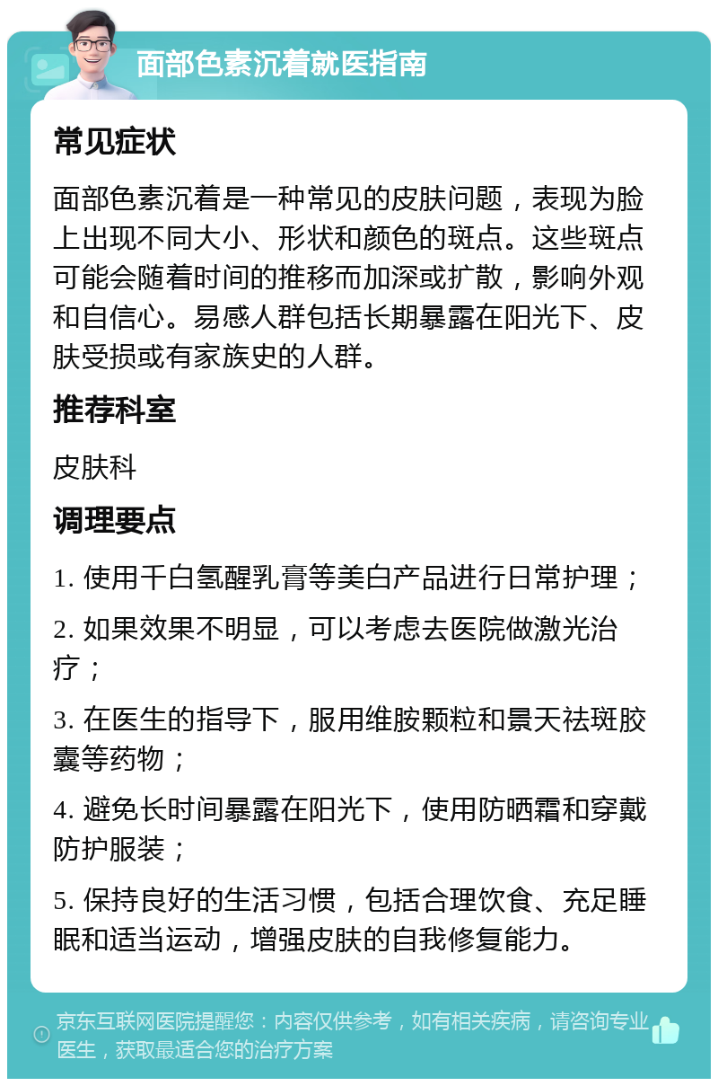 面部色素沉着就医指南 常见症状 面部色素沉着是一种常见的皮肤问题，表现为脸上出现不同大小、形状和颜色的斑点。这些斑点可能会随着时间的推移而加深或扩散，影响外观和自信心。易感人群包括长期暴露在阳光下、皮肤受损或有家族史的人群。 推荐科室 皮肤科 调理要点 1. 使用千白氢醒乳膏等美白产品进行日常护理； 2. 如果效果不明显，可以考虑去医院做激光治疗； 3. 在医生的指导下，服用维胺颗粒和景天祛斑胶囊等药物； 4. 避免长时间暴露在阳光下，使用防晒霜和穿戴防护服装； 5. 保持良好的生活习惯，包括合理饮食、充足睡眠和适当运动，增强皮肤的自我修复能力。