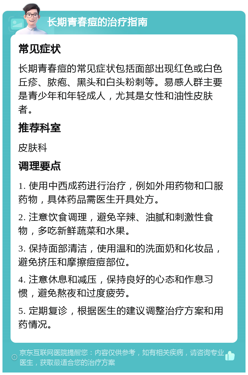 长期青春痘的治疗指南 常见症状 长期青春痘的常见症状包括面部出现红色或白色丘疹、脓疱、黑头和白头粉刺等。易感人群主要是青少年和年轻成人，尤其是女性和油性皮肤者。 推荐科室 皮肤科 调理要点 1. 使用中西成药进行治疗，例如外用药物和口服药物，具体药品需医生开具处方。 2. 注意饮食调理，避免辛辣、油腻和刺激性食物，多吃新鲜蔬菜和水果。 3. 保持面部清洁，使用温和的洗面奶和化妆品，避免挤压和摩擦痘痘部位。 4. 注意休息和减压，保持良好的心态和作息习惯，避免熬夜和过度疲劳。 5. 定期复诊，根据医生的建议调整治疗方案和用药情况。